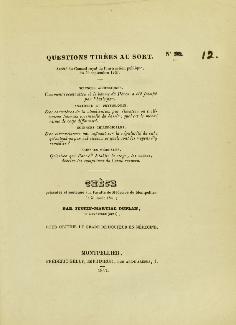 QUESTIONS TIRÉES AU SORT. Arrêté du Conseil royal de l’instruction publique, du 26 septembre 1837. N° flft. SCIENCES ACCESSOIRES. Comment reconnaître si le baume du Pérou a été falsijié par VhuileJixe. ANATOMIE ET PHYSIOLOGIE. Des caractères de la claudication par élévation ou incli- naison latérale essentielle du bassin; quel est le méca- nisme de cette difformité. SCIENCES CHIRURGICALES. Des circonstances qui influent sur la régularité du cal; qu*entend-onpar cal vicieux et quels sont les moyens dJy remédier ? SCIENCES MÉDICALES. Qu'est-ce que Vacnè? Etablir le siège, les causes; décrire les symptômes de Vacné rosacea. présentée et soutenue à la Faculté de Médecine de Montpellier, le 31 Août 1841 ; FAR JUSTIN-MARTIAL PUPLAN , DE SAUVETERRE (GERS) , POUR OBTENIR LE GRADE DE DOCTEUR EN MÉDECINE. MONTPELLIER, FRÉDÉRIC GELLY, IMPRIMEUR , rue àrc-d’arënes, 1. 1841.