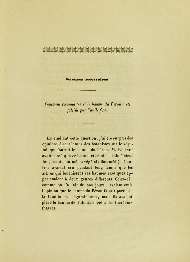 Sciences accessoires. Comment reconnaître si le baume du Pérou a été falsifié par Vhuile fixe. En étudiant cette question , j’ai été surpris des opinions discordantes des botanistes sur le végé- tal qui fournit le baume du Pérou. M. Richard avait pensé que ce baume et celui de Tolu étaient les produits du même végétal ( Bot. méd.). D’au- tres avaient cru pendant long-temps que les arbres qui fournissent ces baumes exotiques ap- partenaient à deux genres différents. Ceux-ci , comme on l’a fait de nos jours, avaient émis l’opinion que le baume du Pérou faisait partie de la famille des légumineuses, mais ils avaient placé le baume de Tolu dans celle des thérébin* tbacées.