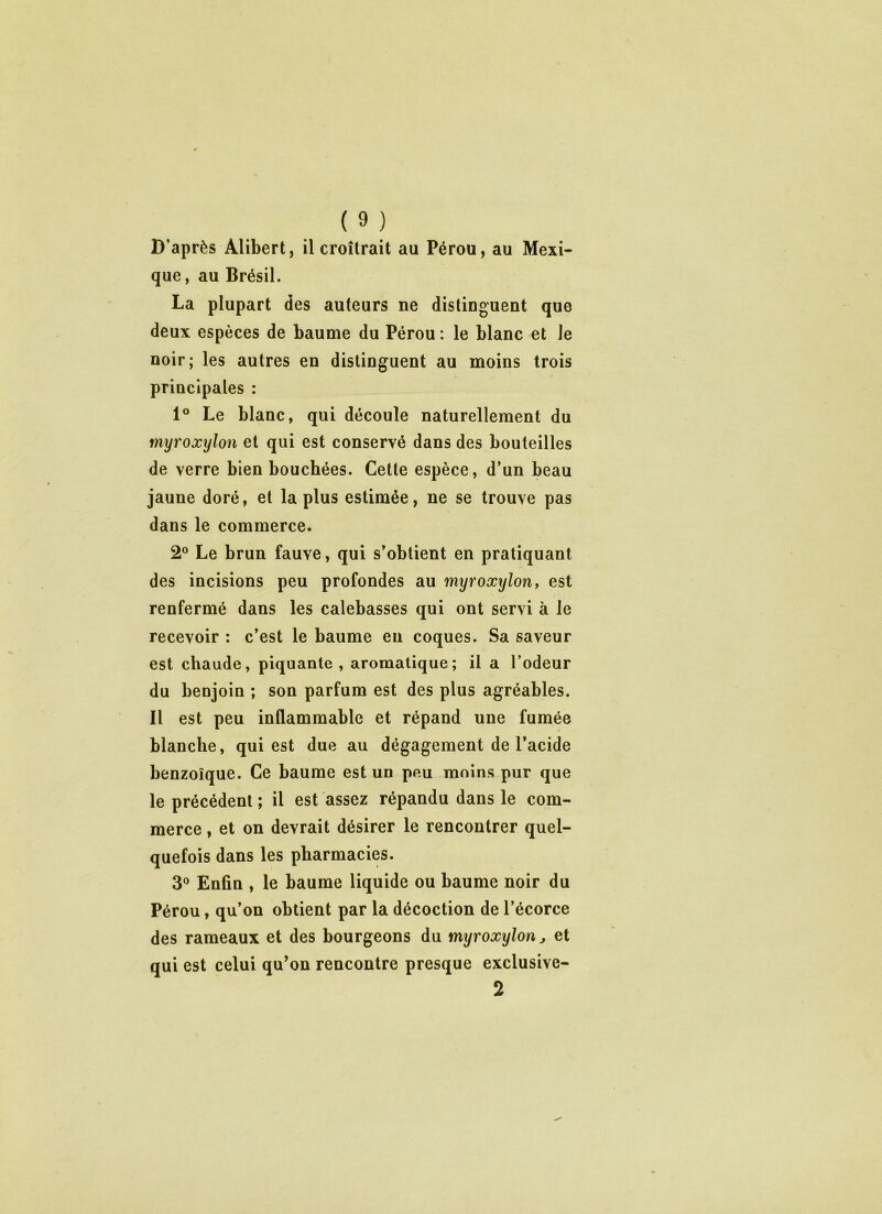 D’après Alibert, il croîtrait au Pérou, au Mexi- que, au Brésil. La plupart des auteurs ne distinguent que deux espèces de baume du Pérou: le blanc et le noir; les autres en distinguent au moins trois principales : 1° Le blanc, qui découle naturellement du myroxylon et qui est conservé dans des bouteilles de verre bien bouchées. Cette espèce, d’un beau jaune doré, et la plus estimée, ne se trouve pas dans le commerce. 2° Le brun fauve, qui s’obtient en pratiquant des incisions peu profondes au myroxylon, est renfermé dans les calebasses qui ont servi à le recevoir : c’est le baume eu coques. Sa saveur est chaude, piquante, aromatique; il a l’odeur du benjoin ; son parfum est des plus agréables. Il est peu inflammable et répand une fumée blanche, qui est due au dégagement de l’acide benzoïque. Ce baume est un peu moins pur que le précédent ; il est assez répandu dans le com- merce , et on devrait désirer le rencontrer quel- quefois dans les pharmacies. 3° Enfin , le baume liquide ou baume noir du Pérou, qu’on obtient par la décoction de l’écorce des rameaux et des bourgeons du myroxylon j et qui est celui qu’on rencontre presque exclusive- 2