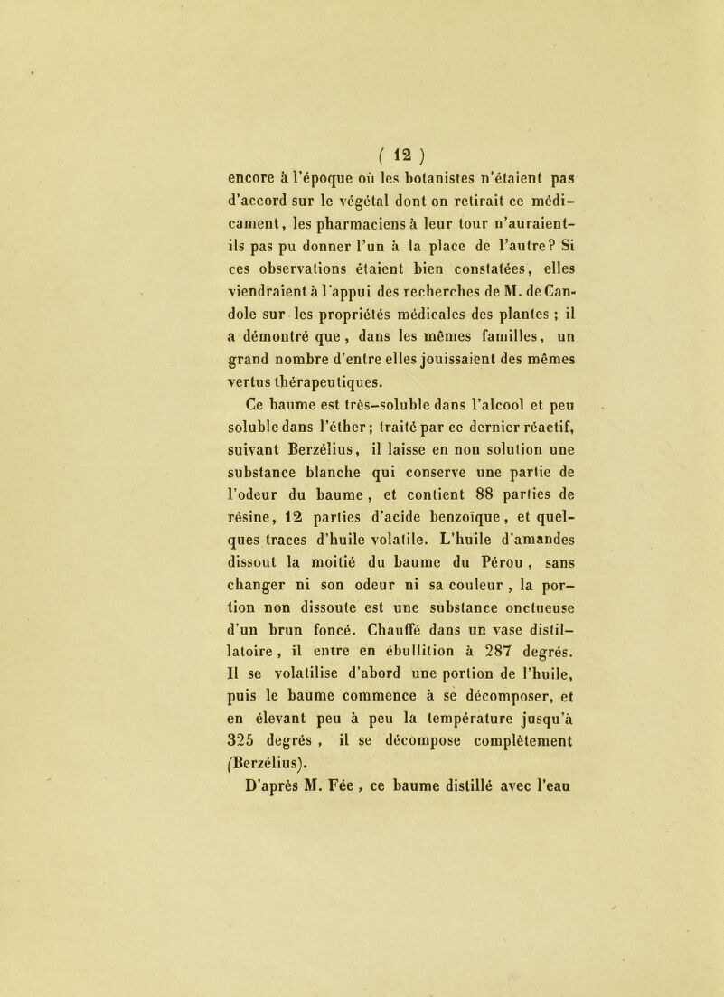 encore à l’époque où les botanistes n’étaient pas d’accord sur le végétal dont on retirait ce médi- cament, les pharmaciens à leur tour n’auraient- ils pas pu donner l’un à la place de l’autre? Si ces observations étaient bien constatées, elles viendraient à l’appui des recherches de M. de Can- dole sur les propriétés médicales des plantes ; il a démontré que, dans les mêmes familles, un grand nombre d’entre elles jouissaient des mêmes vertus thérapeutiques. Ce baume est très-soluble dans l’alcool et peu soluble dans l’éther; traité par ce dernier réactif, suivant Berzéîius, il laisse en non solution une substance blanche qui conserve une partie de l’odeur du baume , et contient 88 parties de résine, 12 parties d’acide benzoïque, et quel- ques traces d’huile volatile. L’huile d’amandes dissout la moitié du baume du Pérou , sans changer ni son odeur ni sa couleur , la por- tion non dissoute est une substance onctueuse d’un brun foncé. Chauffé dans un vase distil- latoire, il entre en ébullition à 287 degrés. Il se volatilise d’abord une portion de l’huile, puis le baume commence à se décomposer, et en élevant peu à peu la température jusqu’à 325 degrés , il se décompose complètement (Berzéîius). D’après M. Fée, ce baume distillé avec l’eau