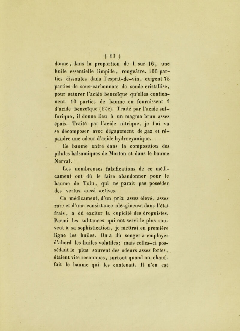 donne, dans la proportion de 1 sur 16, une huile essentielle limpide, rougeâtre. 100 par- ties dissoutes dans l’esprit-de-vin, exigent 75 parties de sous-carbonnate de soude cristallisé, pour saturer l’acide benzoïque qu’elles contien- nent. 10 parties de baume en fournissent 1 d’acide benzoïque (Fée). Traité par l’acide sul- furique, il donne lieu à un magma brun assez épais. Traité par l’acide nitrique, je l’ai vu se décomposer avec dégagement de gaz et ré- pandre une odeur d’acide hydrocyanique. Ce baume entre dans la composition des pilules balsamiques de Morton et dans le baume Nerval. Les nombreuses falsifications de ce médi- cament ont dû le faire abandonner pour le baume de Tolu, qui ne paraît pas posséder des vertus aussi actives. Ce médicament, d’un prix assez élevé, assez rare et d’une consistance oléagineuse dans l’état frais , a dû exciter la cupidité des droguistes. Parmi les subtances qui ont servi le plus sou- vent à sa sophistication, je mettrai en première ligne les huiles. On a dû songer à employer d’abord les huiles volatiles; mais celles-ci pos- sédant le plus souvent des odeurs assez fortes, étaient vite reconnues, surtout quand on chauf- fait le baume qui les contenait. 11 n’en est