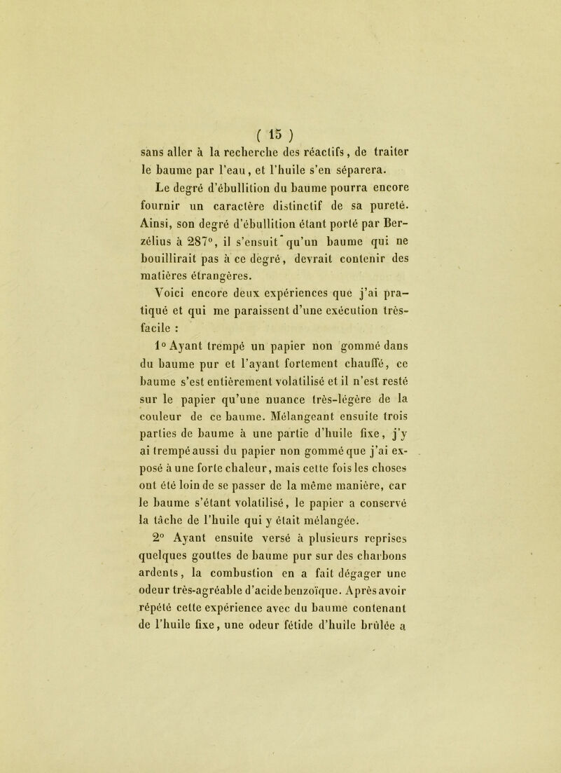 sans aller à la recherche des réactifs, de traiter le baume par l’eau, et l’huile s’en séparera. Le degré d’ébullition du baume pourra encore fournir un caractère distinctif de sa pureté. Ainsi, son degré d’ébullition étant porté par Ber- zélius à 287°, il s’ensuit’qu’un baume qui ne bouillirait pas à ce degré, devrait contenir des matières étrangères. Voici encore deux expériences que j’ai pra- tiqué et qui me paraissent d’une exécution très- facile : 1° Ayant trempé un papier non gommé dans du baume pur et l’ayant fortement chauffé, ce baume s’est entièrement volatilisé et il n’est resté sur le papier qu’une nuance très-légère de la couleur de ce baume. Mélangeant ensuite trois parties de baume à une partie d’huile fixe, j’y ai trempé aussi du papier non gommé que j’ai ex- posé à une forte chaleur, mais cette fois les choses ont été loin de se passer de la même manière, car le baume s’étant volatilisé, le papier a conservé la tâche de l’huile qui y était mélangée. 2° Ayant ensuite versé à plusieurs reprises quelques gouttes de baume pur sur des charbons ardents, la combustion en a fait dégager une odeur très-agréable d’acide benzoïque. Après avoir répété cette expérience avec du baume contenant de l’huile fixe, une odeur fétide d’huile brûlée a