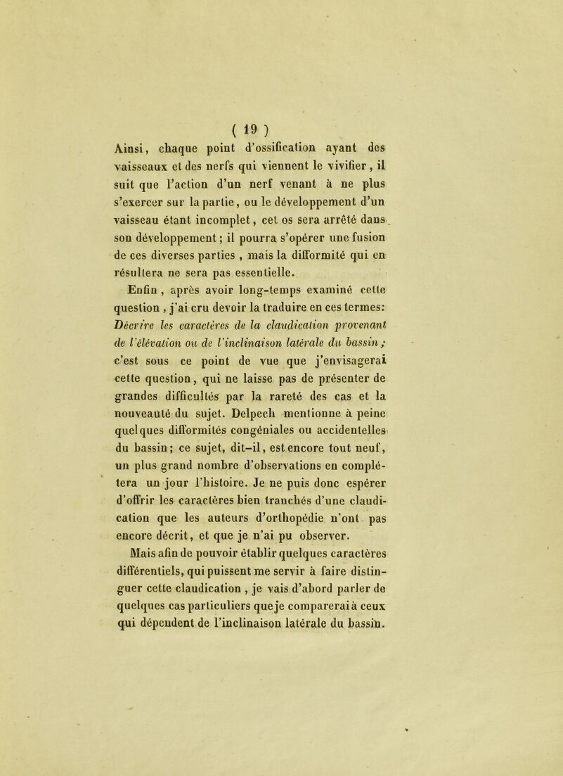 Ainsi, chaque point d’ossification ayant des vaisseaux et des nerfs qui viennent le vivifier, il suit que Faction d’un nerf venant à ne plus s’exercer sur la partie, ou le développement d’un vaisseau étant incomplet, cel os sera arrêté dans, son développement ; il pourra s’opérer une fusion de ces diverses parties , mais la difformité qui en résultera ne sera pas essentielle. Enfin , après avoir long-temps examiné cette question , j’ai cru devoir la traduire en ces termes: Décrire les caractères de la claudication provenant de Vélévation ou de l’inclinaison latérale du bassin; c’est sous ce point de vue que j’envisagerai cette question, qui ne laisse pas de présenter de grandes difficultés par la rareté des cas et la nouveauté du sujet. Delpech mentionne à peine quelques difformités congéniales ou accidentelles du hassin; ce sujet, dit-il, est encore tout neuf, un plus grand nombre d’observations en complé- tera un jour l’histoire. Je ne puis donc espérer d’offrir les caractères bien tranchés d’une claudi- cation que les auteurs d’orthopédie n’ont pas encore décrit, et que je n’ai pu observer. Mais afin de pouvoir établir quelques caractères différentiels, qui puissent me servir à faire distin- guer cette claudication , je vais d’abord parler de quelques cas particuliers que je comparerai à ceux qui dépendent de l’inclinaison latérale du bassin.