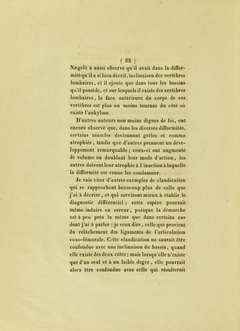 Nægelé a aussi observé qu’il avait dans la diffor- mité qu’il a si bien décrit, inclinaison des vertèbres lombaires, et il ajoute que dans tous les bassins qu’il possède, et sur lesquels il existe des vertèbres lombaires, la face antérieure du corps de ces vertèbres est plus ou moins tournée du côté où existe l’ankylose. D’autres auteurs non moins dignes de foi, ont encore observé que, dans les diverses difformités, certains muscles deviennent grêles et comme atrophiés , tandis que d’autres prennent un déve- loppement remarquable ; ceux-ci ont augmenté de volume en doublant leur mode d’action, les autres doivent leur atrophie à l’inaction à laquelle la difformité est venue les condamner. Je vais citer d’autres exemples de claudication qui se rapprochent beaucoup plus de celle que j’ai à décrire , et qui serviront mieux à établir le diagnostic différentiel ; cette espèce pourrait même induire en erreur, puisque la démarche est à peu près la même que dans certains cas dont j’ai à parler : je veux dire, celle qui provient du relâchement des ligaments de l’articulation coxo-fémorale. Cette claudication ne saurait être confondue avec une inclinaison du bassin, quand elle existe des deux côtés ; mais lorsqu’elle n’existe que d’un seul et à un faible degré , elle pourrait alors être confondue avec celle qui résulterait