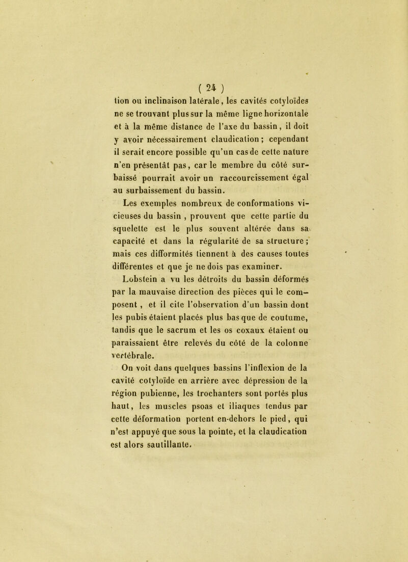 lion ou inclinaison latérale, les cavités cotyloïdes ne se trouvant plus sur la meme ligne horizontale et à la même distance de l’axe du bassin, il doit y avoir nécessairement claudication ; cependant il serait encore possible qu’un cas de cette nature n’en présentât pas, carie membre du côté sur- baissé pourrait avoir un raccourcissement égal au surbaissement du bassin. Les exemples nombreux de conformations vi- cieuses du bassin , prouvent que cette partie du squelette est le plus souvent altérée dans sa. capacité et dans la régularité de sa structure ; mais ces difformités tiennent à des causes toutes différentes et que je ne dois pas examiner. Lobstein a vu les détroits du bassin déformés par la mauvaise direction des pièces qui le com- posent , et il cite l’observation d’un bassin dont les pubis étaient placés plus basque de coutume, tandis que le sacrum et les os coxaux étaient ou paraissaient être relevés du côté de la colonne vertébrale. On voit dans quelques bassins l’inflexion de la cavité cotyloïde en arrière avec dépression de la région pubienne, les trochanters sont portés plus haut, les muscles psoas et iliaques tendus par cette déformation portent en-dehors le pied, qui n’est appuyé que sous la pointe, et la claudication est alors sautillante*