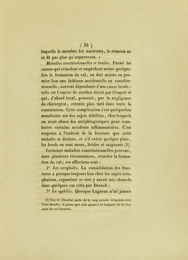 laquelle le membre fut maintenu, la réunion ne se fit pas plus qu’auparavant. » Maladies constitutionnelles et locales. Parmi les causes qui retardent et empêchent même quelque- fois la formation du cal, on doit mettre en pre- mier lieu une faiblesse accidentelle ou constitu- tionnelle , souvent dépendante d’une cause locale : telle est l’espèce de scorbut décrit par Cloquet et qui, d’abord local, pourrait, par la négligence du chirurgien, retentir plus tard dans toute la constitution. Cette complication s’est quelquefois manifestée sur des sujets débilités, chez lesquels on avait abusé des antiphlogistiques pour com- battre certains accidents inflammatoires. C’est toujours à l’endroit de la fracture que cette maladie se déclare, et s’il existe quelque plaie, les bords en sont mous, livides et saignants (1). Certaines maladies constitutionnelles peuvent, dans plusieurs circonstances , retarder la forma- tion du cal ; ces affections sont : 1° Les scrophules. La consolidation des frac- tures a presque toujours lieu chez les sujets scro. pbuleux, cependant ce vice y aurait mis obstacle dans quelques cas cités par Desault ; 2° La syphilis. Quoique Lagneau n’ait jamais (2) Guy de Cliauliac parle de la trop grande irrigation avec l’eau chaude; il pense que cela ajoute à Ja longueur de la réu- joion des os fracturés.