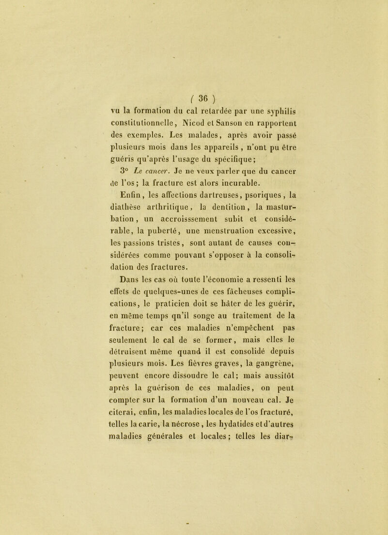 vu la formation du cal retardée par une syphilis constitutionnelle, Nicod etSanson en rapportent des exemples. Les malades, après avoir passé plusieurs mois dans les appareils , n’ont pu être guéris qu’après l’usage du spécifique; 3° Le cancer. Je ne veux parler que du cancer de l’os; la fracture est alors incurable. Enfin, les affections darlreuses, psoriques, la diathèse arthritique, la dentition, la mastur- bation , un accroisssement subit et considé- rable, la puberté, une menstruation excessive, les passions tristes, sont autant de causes con- sidérées comme pouvant s’opposer à la consoli- dation des fractures. Dans les cas où toute l’économie a ressenti les effets de quelques-unes de ces fâcheuses compli- cations, le praticien doit se hâter de les guérir, en même temps qn’il songe au traitement de la fracture; car ces maladies n’empêchent pas seulement le cal de se former, mais elles le détruisent même quand il est consolidé depuis plusieurs mois. Les fièvres graves, la gangrène, peuvent encore dissoudre le cal; mais aussitôt après la guérison de ces maladies, on peut compter sur la formation d’un nouveau cal. Je citerai, enfin, les maladies locales de l’os fracturé, telles la carie, la nécrose , les hydatides et d’autres maladies générales et locales; telles les diar-