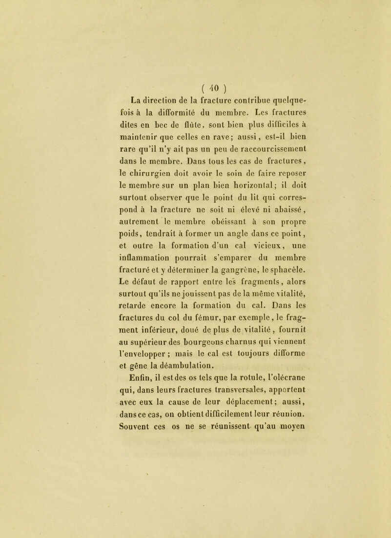 ( 7<0 ) La direction de la fracture contribue quelque- fois à la difformité du membre. Les fractures dites en bec de flûte, sont bien plus difficiles à maintenir que celles en rave; aussi, est-il bien rare qu’il n’y ait pas un peu de raccourcissement dans le membre. Dans tous les cas de fractures , le chirurgien doit avoir le soin de faire reposer le membre sur un plan bien horizontal; il doit surtout observer que le point du lit qui corres- pond à la fracture ne soit ni élevé ni abaissé, autrement le membre obéissant à son propre poids, tendrait à former un angle dans ce point, et outre la formation d’un cal vicieux, une inflammation pourrait s’emparer du membre fracturé et y déterminer la gangrène, le sphacèle. Le défaut de rapport entre les fragments, alors surtout qu’ils ne jouissent pas de la même vitalité, retarde encore la formation du cal. Dans les fractures du col du fémur, par exemple, le frag- ment inférieur, doué déplus de vitalité, fournit au supérieur des bourgeons charnus qui viennent l’envelopper ; mais le cal est toujours difforme et gêne la déambulation. Enfin, il est des os tels que la rotule, l’olécrane qui, dans leurs fractures transversales, apportent avec eux la cause de leur déplacement; aussi, dans ce cas, on obtient difficilement leur réunion. Souvent ces os ne se réunissent qu’au moyen
