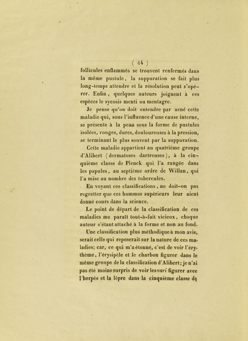 follicules enflammés se trouvent renfermés dans la même pustule , la suppuration se fait plus long-temps attendre et la résolution peut s’opé- rer. Enfin , quelques auteurs joignent à ces espèces le sycosis menti ou menlagre. Je pense qu’on doit entendre par acné cette maladie qui, sous l’influence d’une cause interne, se présente à la peau sous la forme de pustules isolées, rouges, dures, douloureuses à la pression, se terminant le plus souvent par la suppuration. Celle maladie appartient au quatrième groupe d’Alibert (dermatoses dartreuses), à la cin- quième classe de Plenck qui l’a rangée dans les papules, au septième ordre de Willan, qui l’a mise au nombre des tubercules. En voyant ces classifications , ne doit-on pas regretter que ces hommes supérieurs leur aient donné cours dans la science, Le point de départ de la classification de ces maladies me paraît tout-à-fait vicieux, chaque auteur s’étant attaché à la forme et non au fond. Une classification plus méthodique à mon avis, serait celle qui reposerait sur la nature de ces ma- ladies; car, ce qui m’a étonné, c’est de voir l’éry- thème, l’érysipèle et le charbon figurer dans le même groupe delà classification d’Alibert; je n’ai pas été moins surpris de voir les vari figurer avec l’herpès et la lèpre dans la cinquième classe de