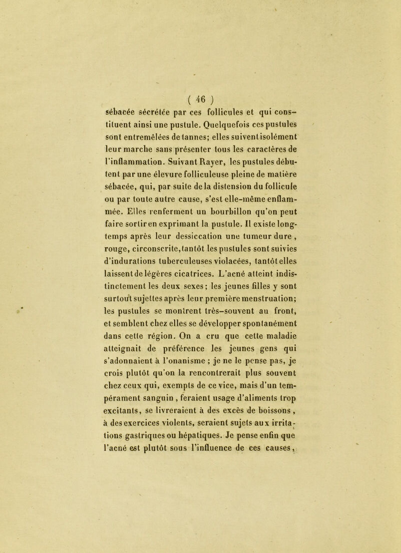 sébacée sécrétée par ces follicules et qui cous- tiluent ainsi une pustule. Quelquefois ces pustules sont entremêlées de tannes; elles suiventisolément leur marche sans présenter tous les caractères de l’inflammation. Suivant Rayer, les pustules débu- tent par une élevure folliculeuse pleine de matière sébacée, qui, par suite delà distension du follicule ou par toute autre cause, s’est elle-même enflam- mée. Elles renferment un bourbillon qu’on peut faire sorliren exprimant la pustule. Il existe long- temps après leur dessiccation une tumeur dure , rouge, circonscrite,tantôt les pustules sont suivies d’indurations tuberculeuses violacées, tantôt elles laissent de légères cicatrices. L’acné atteint indis- tinctement les deux sexes; les jeunes filles y sont surtout sujettes après leur première menstruation; les pustules se montrent très-souvent au front, et semblent chez elles se développer spontanément dans cette région. On a cru que cette maladie atteignait de préférence les jeunes gens qui s’adonnaient à l’onanisme ; je ne le pense pas, je crois plutôt qu’on la rencontrerait plus souvent chez ceux qui, exempts de ce vice, mais d’un tem- pérament sanguin , feraient usage d’aliments trop excitants, se livreraient à des excès de boissons , à des exercices violents, seraient sujets aux irrita- tions gastriques ou hépatiques. Je pense enfin que l’acné est plutôt sous l’influence de ces causes,