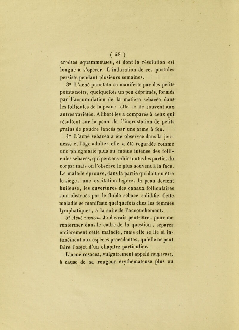 croûtes squammeuses, et dont la résolution est longue à s’opérer. L’induration de ces pustules persiste pendant plusieurs semaines. 3° L’acné punctata se manifeste par des petits points noirs, quelquefois un peu déprimés, formés % par l’accumulation de la matière sébacée dans les follicules de la peau ; elle se lie souvent aux autres variétés. Alibert les a comparés à ceux qui résultent sur la peau de l’incrustation de petits grains de poudre lancés par une arme à feu. 4° L’acné sébacea a été observée dans la jeu- nesse et l’âge adulte ; elle a été regardée comme une phlegmasie plus ou moins intense des folli- cules sébacés, qui peutenvahir toutes les parties du corps ; mais on l’observe le plus souvent à la face. Le malade éprouve, dans la partie qui doit en être le siège, une excitation légère, la peau devient huileuse, les ouvertures des canaux folliculaires sont obstrués par le fluide sébacé solidifié. Celte maladie se manifeste quelquefois chez les femmes lymphatiques, à la suite de l’accouchement. 5° Acné rosacea. Je devrais peut-être, pour me renfermer dans le cadre de la question , séparer entièrement cette maladie, mais elle se lie si in- timément aux espèces précédentes, qu’elle ne peut faire l’objet d’un chapitre particulier. L’acné rosacea, vulgairement appelé couperose, à cause de sa rougeur érythémateuse plus ou