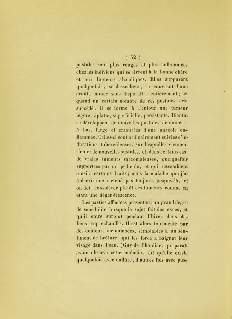 puslules sont plus rouges et plus enflammées chez les individus qui se livrent à la bonne chère et aux liqueurs alcooliques. Elles suppurent quelquefois, se dessèchent, se couvrent d’une croûte mince sans disparaître entièrement ; et quand un certain nombre de ces puslules s’est succédé, il se forme à l’entour une tumeur légère, aplatie, superficielle, persistante. Bientôt se développent de nouvelles pustules acuminées, à hase large et entourées d’une auréole en- flammée. Celles-ci sont ordinairement suivies d’in- durations tuberculeuses, sur lesquelles viennent s’enter de nouvellespustules, et, dans certains cas, de vraies tumeurs sarcomateuses, quelquefois supportées par un pédicule, et qui ressemblent ainsi à certains fruits; mais la maladie que j’ai à décrire ne s’étend pas toujours jusque-là, et on doit considérer plutôt ces tumeurs comme en étant une dégénérescence. Les parties affectées présentent un grand degré de sensibilité lorsque le sujet fait des excès, et qu’il entre surtout pendant l’hiver dans des lieux trop échauffés. Il est alors tourmenté par des douleurs incommodes, semblables à un sen- timent de brûlure, qui les force à baigner leur visage dans l’eau. (Guy de Chauliac, qui paraît avoir observé cette maladie, dit qu’elle existe quelquefois avec enflùre, d’autres fois avec pus-»