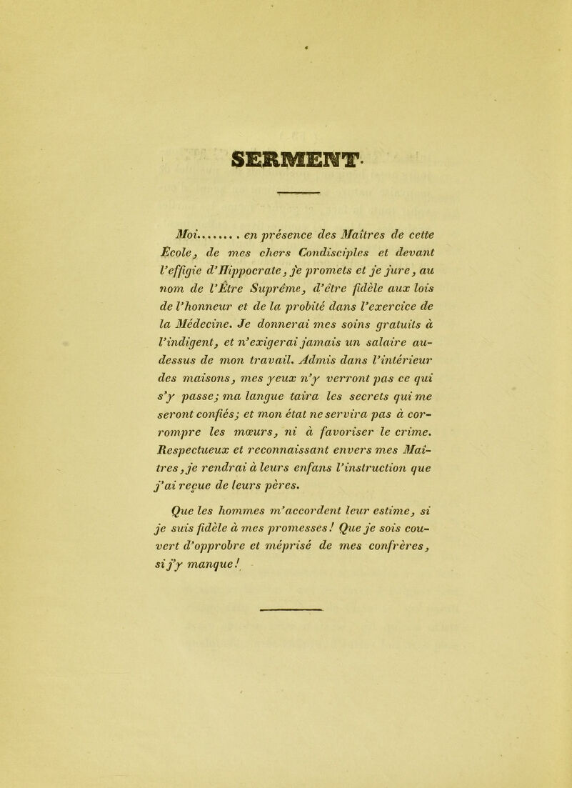 SERMENT Moi en présence des Maîtres de cette École, de mes chers Condisciples et devant 1*effigie d'Hippocrate, je promets et je jure, au nom de l'Être Suprême, d'être fidèle aux lois de l'honneur et de la probité dans l'exercice de la Médecine. Je donnerai mes soins gratuits à l'indigent, et n'exigerai jamais un salaire au- dessus de mon travail. Admis dans l'intérieur des maisons, mes yeux n'y verront pas ce qui s'y passej ma langue taira les secrets qui me seront confiésj et mon état ne servira pas à cor- rompre les mœurs, ni à favoriser le crime. Respectueux et reconnaissant envers mes Maî- tres, je rendrai à leurs enfans l'instruction que j'ai reçue de leurs pères. Que les hommes m'accordent leur estime, si je suis fidèle à mes promesses ! Que je sois cou- vert d'opprobre et méprisé de mes confrères, si j'y manque!