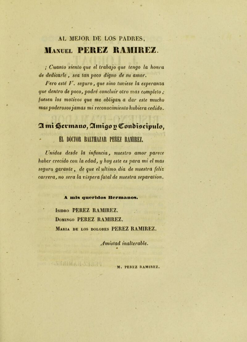 AL MEJOR DE LOS PADRES, Manuel FEREZ RÂMIREZ. / Cuanlo sienlo que el trabajo que lengo la honra de dedicarlc , sca tan poco digno de su amor. Fero esté Jr. seguro, que sino tuviese la esperanza que denlro de poco, podré concluir olro mas compléta ; juesen los motivos que me obligan a dar este mucho mas poderosos jamas mi reconocimienlo hubiera cedido. v J» 53 mi fermant}, Cilmtjo g Cmibisciptilo, EL DOCTOR BALTRAZAR PEREZ RAMIREZ. Unidos dcsde la infuncia, nuestro amor parece haber crecido con la edad, y hoy este es para mi el mas seguro garante , de que el ultimo dia de nuestra feliz carrera, no sera la vispera fatal de nuestra séparation. A mis queridos Ucrmanos. Isidro PEREZ RAMIREZ. Domingo PEREZ RAMIREZ. Maria de los dolobes PEREZ RAMIREZ. sémistad inaltérable. M. PEREZ RAMIREZ.