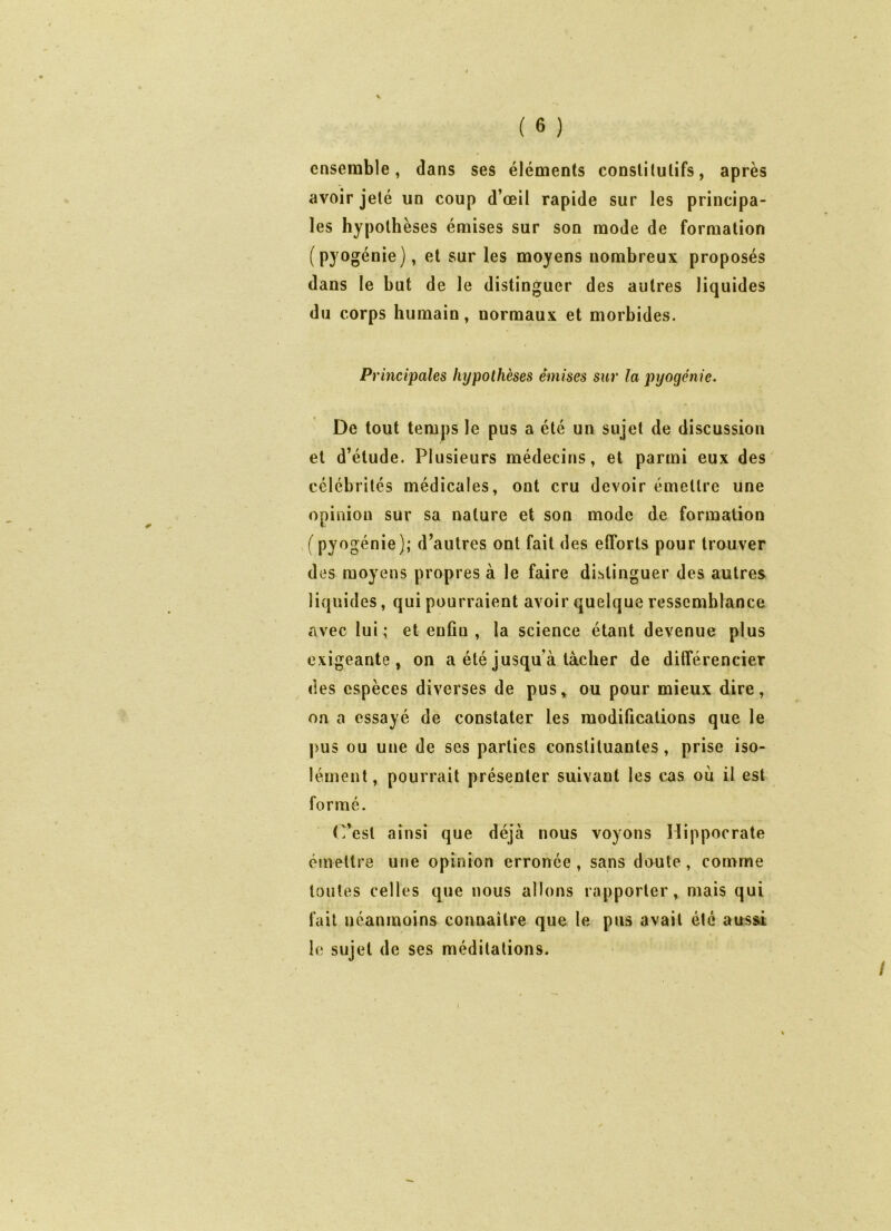 ( 6 ) ensemble, dans ses éléments constitutifs, après avoir jeté un coup d’œil rapide sur les principa- les hypothèses émises sur son mode de formation (pyogénie), et sur les moyens nombreux proposés dans le but de le distinguer des autres liquides du corps humain, normaux et morbides. Principales hypothèses émises sur la pyogénie. De tout temps le pus a été un sujet de discussion et d’étude. Plusieurs médecins, et parmi eux des célébrités médicales, ont cru devoir émettre une opinion sur sa nature et son mode de formation f pyogénie); d’autres ont fait des efforts pour trouver des moyens propres à le faire distinguer des autres liquides, qui pourraient avoir quelque ressemblance avec lui ; et enfin , la science étant devenue plus exigeante, on a été jusqu’à tâcher de différencier des espèces diverses de pus, ou pour mieux dire, on a essayé de constater les modifications que le pus ou une de ses parties constituantes, prise iso- lément, pourrait présenter suivant les cas où il est formé. C’est ainsi que déjà nous voyons Hippocrate émettre une opinion erronée, sans doute, comme toutes celles que nous allons rapporter, mais qui fait néanmoins connaître que le pus avait été aussi le sujet de ses méditations.