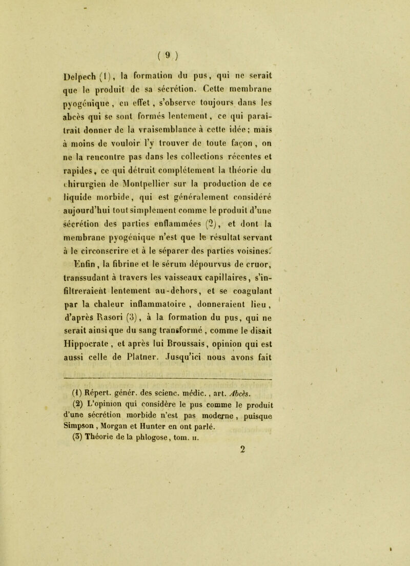 Delpech (I), la formation du pus, qui ne serait que le produit de sa sécrétion. Cette membrane pyogcnique, en effet, s’observe toujours dans les abcès qui se sont formés lentement, ce qui paraî- trait donner de la vraisemblance à cette idée; mais à moins de vouloir l’y trouver de toute façon , on ne la rencontre pas dans les collections récentes et rapides, ce qui détruit complètement la théorie du chirurgien de Montpellier sur la production de ce liquide morbide, qui est généralement considéré aujourd’hui tout simplement comme le produit d’une sécrétion des parties enflammées (2), et dont la membrane pyogénique n’est que le résultat servant à le circonscrire et à le séparer des parties voisines. Enfin, la fibrine et le sérum dépourvus de cruor, transsudant à travers les vaisseaux capillaires, s’in- filtreraient lentement au-debors, et se coagulant par la chaleur inflammatoire , donneraient lieu , d’après Rasori (3), à la formation du pus, qui ne serait ainsique du sang transformé , comme le disait Hippocrate , et après lui Broussais, opinion qui est aussi celle de Platner. Jusqu’ici nous avons fait (4) Répert. génér. des scienc. médic., art. Abcès. (2) L’opinion qui considère le pus comme le produit d’une sécrétion morbide n’est pas moderne , puisque Simpson, Morgan et Hunter en ont parlé. (3) Théorie de la phlogose, tom. ii.