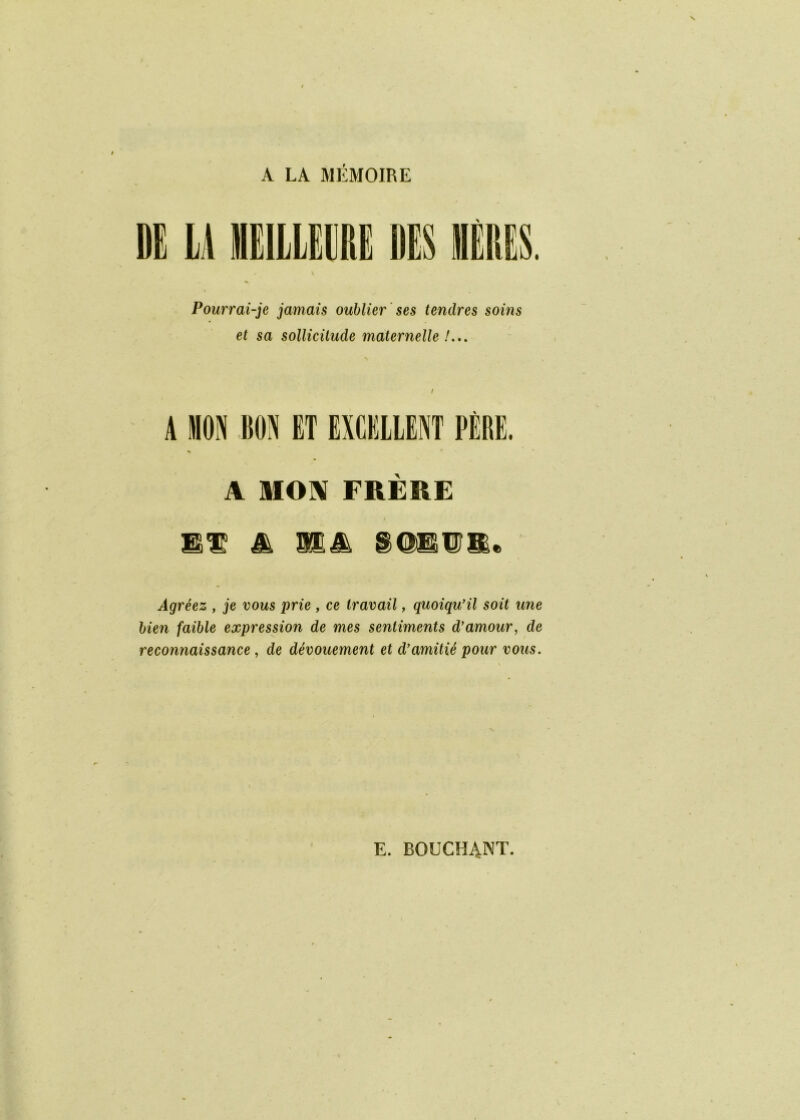 A LA MÉMOIRE DE LA HIILIRE DES Pourrai-je jamais oublier ses tendres soins et sa sollicitude maternelle /... A MON FRERE Jà MM Agréez , je vous prie , ce travail, quoiqu'il soit une bien faible expression de mes sentiments d’amour, de reconnaissance, de dévouement et d’amitié pour vous. E. BOUCH4NT.