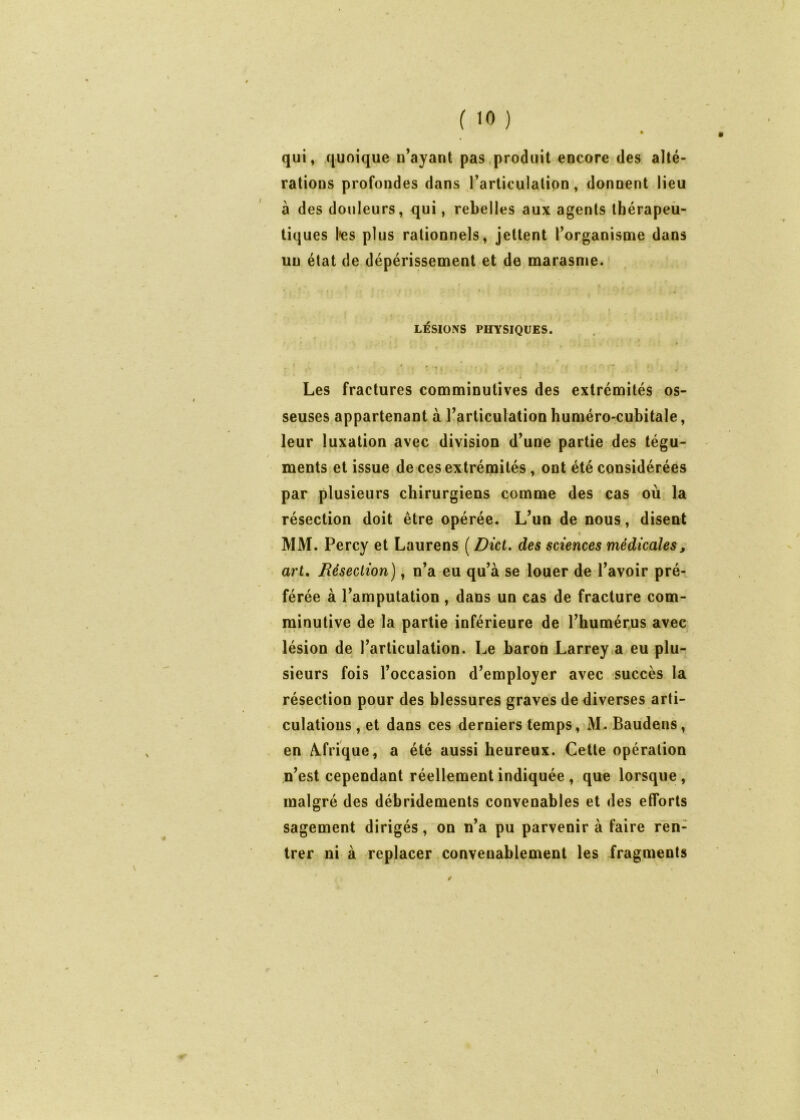 qui, quoique u’ayant pas .produit encore des alté- rations profondes dans l’articulation, donnent lieu à des douleurs, qui, rebelles aux agents thérapeù- tiques l»es plus rationnels, jettent l’organisme dans un état de dépérissement et de marasme. LÉSIONS PHYSIQUES. ; Les fractures comminutîves des extrémités os- seuses appartenant à l’articulation huméro-cubitale, leur luxation avec division d’une partie des tégu- ments et issue de ces extrémités, ont été considérées par plusieurs chirurgiens comme des cas où la résection doit être opérée. L’un de nous, disent MM. Percy et Laurens ( Dict, des sciences médicales, art. Résection), n’a eu qu’à se louer de l’avoir pré- férée à l’amputation, dans un cas de fracture com- rainutive de la partie inférieure de l’humérus avec lésion de l’articulation. Le baron Larrey .a eu plu- sieurs fois l’occasion d’employer avec succès la résection pour des blessures graves de diverses arti- culations , et dans ces derniers temps, M. Baudens, en /Afrique, a été aussi heureux. Cette opération n’est cependant réellement indiquée , que lorsque, malgré des débridements convenables et des efforts sagement dirigés, on n’a pu parvenir à faire ren- trer ni à replacer convenablement les fragments