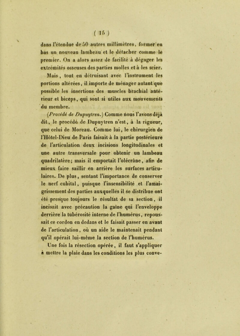 dans retendue de 50 autres millimètres, former'en bas un nouveau lambeau'et le détacher comme le premier. On a alors assez de facilité à dégager les , extrémités osseuses des parties molles et à les scier. Mais , tout en détruisant avec l’instrument des portions altérées, il importe de ménager autant que possible les insertions des muscles brachial anté> rieur et biceps, qui sont si utiles aux moiivements du membre. [Procédé de Dupuyiren.) Comme nous l’avons déjà dit, le procédéi de Dupuytren n’est, à la rigueur, que celui de Moreau. Comme lui, le chirurgien de l’Hôtel-Dieu de Paris faisait à la partie postérieure de l’articulation deux incisions longitudinales et une autre transversale pour obtenir un lambeau quadrilatère ; mais il emportait l’olécrâne, afin de mieux faire saillir en arrière les surfaces articu- « laires. De plus, sentant l’importance de conserver le nerf cubital, puisque l’insensibilité et l’amai- grissement des parties auxquelles il se distribue ont été presque toujours le résultat de sa section, il incisait avec précaution la gaine qui l’enveloppe derrière la tubérosité interne de l’humérus, repous- sait ce cordon en dedans et le faisait passer en avant de l’articulation, où un aide le maintenait pendant qu’il opérait lui-même la section de l’humérus. Une fois la résection opérée, il faut s’appliquer à mettre la plaie dans les conditions les plus conve-
