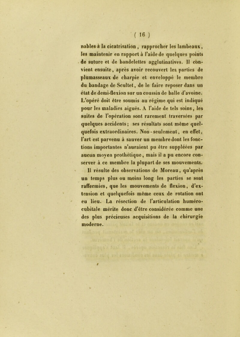 ( ) nables à la cicatrisation , rapprocher les lambeaux, les maintenir en rapporta l’aide de quelques points ^ de suture et de bandelettes agglutinatives. II con- vient ensuite f après avoir recouvert les parties de plumasseaux de charpie et enveloppé le membre du bandage de Scultet, de le faire reposer dans un état de demi-flexion sur un coussin de balle d’avoine. L’opéré doit être soumis au régime qui est indiqué pour les maladies aiguës. A l’aide de tels soins, les suites de l’opération sont rarement traversées par quelques accidents ; ses résultats sont même quel- quefois extraordinaires. Non - seulement, en elTet, l’art est parvenu à sauver un membre dont les fonc- tions importantes n’auraient pu être suppléées par aucun moyen prothétique, mais il a pu encore con- server à ce membre la plupart de ses mouvements. Il résulte des observations de Moreau, qu’après un temps plus ou moins long les parties se sont rafifermies, que les mouvements de flexion, d’ex- tension et quelquefois même ceux de rotation ont eu lieu. La résection de l’articulation huméro- cubitale mérite donc d’être considérée comme une des plus précieuses acquisitions de la chirurgie moderne. /