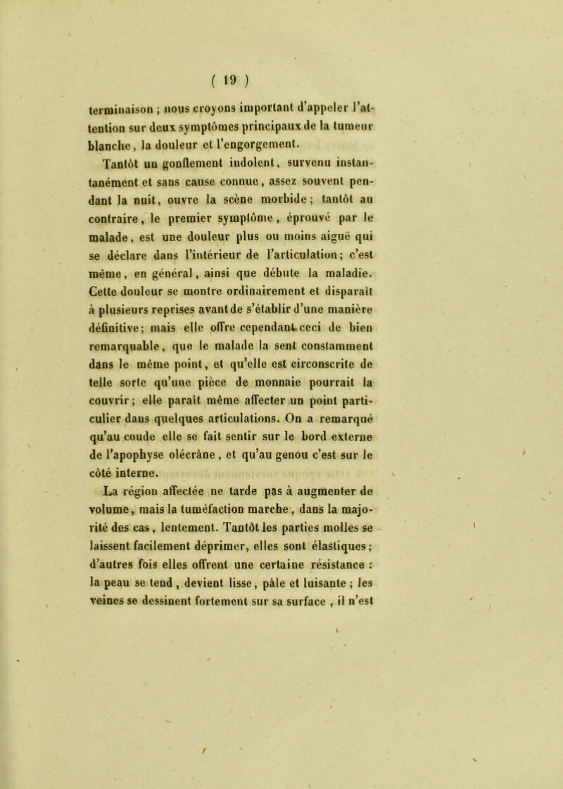 terminaison ; nous croyons important d’appeler Tal- tention sur deux symptômes principaux de la tumeur blanche, la douleur et Tengorgement. Tantôt un gonflement indolent, survenu instan- tanément et sans cause connue, assez souvent pen- dant la nuit, ouvre la scène morbide; tantôt au contraire, le premier symptôme ^ éprouvé par le malade, est une douleur plus ou moins aiguë qui se déclare dans Tintérieur de l’articulation; c’est même, en général, ainsi que débute la maladie. Cette douleur se montre ordinairement et disparaît à plusieurs reprises avant de s’établir d’une manière définitive; mais elle offre cependant ceci de bien remarquable, que le malade la sent constamment dans le même point, et qu’elle est circonscrite de telle sorte qu’une pièce de monnaie pourrait la couvrir ; elle paraît même affecter un point parti- culier dans quelques articulations. On a remarqué qu’au coude elle se fait sentir sur le bord externe de l’apophyse olécrâne, et qu’au genou c’est sur le côté interne. La région affectée ne tarde pas à augmenter de volume, mais la tuméfaction marche, dans la majo- rité des cas, lentement. Tantôt les parties molles se - laissent facilement déprimer, elles sont élastiques; d’autres fois elles offrent une certaine résistance r la peau se tend , devient lisse, pâle et luisante ; les veines se dessinent fortement sur sa surface , il n’est