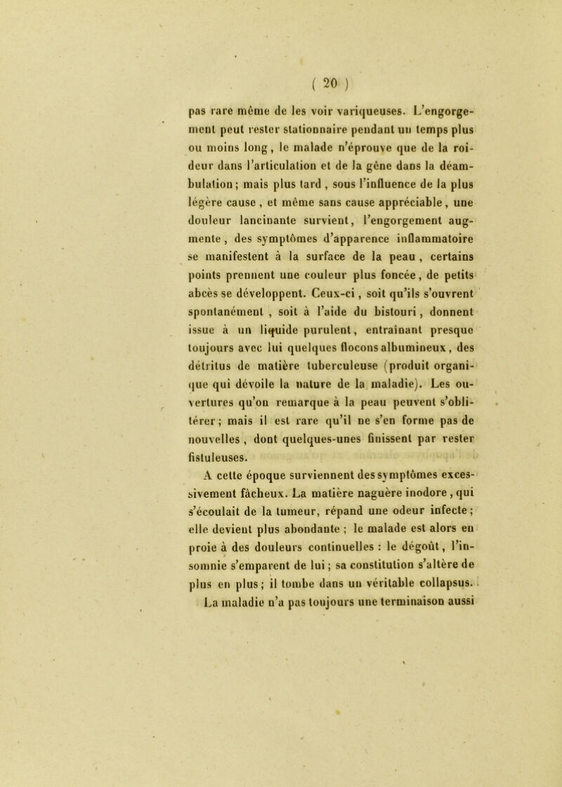 pas rare même de les voir variqueuses. L’engorge- meut peut rester statiounaire pendant un temps plus ou moins long, le malade n’éprouve que de la roi- deur dans l’articulation et de la gêne dans la déam- bulation; mais plus tard , sous l’influence de la plus légère cause , et même sans cause appréciable, une douleur lancinante survient, J’engorgement aug- mente , des symptômes d’apparence inflammatoire se manifestent à la surface de la peau , certains points prennent une couleur plus foncée, de petits abcès se développent. Ceux-ci, soit qu’ils s’ouvrent spontanément , soit à l’aide du bistouri, donnent issue à un liquide purulent, entraînant presque toujours avec lui quelques flocons albumineux, des détritus de matière tuberculeuse (produit organi- que qui dévoile la nature de la. maladie). Les ou- vertures qu’on remarque à la peau' peuvent s’obli- térer ; mais il est rare qu’il ne s’en forme pas de nouvelles , dont quelques-unes finissent par rester fistuleuses. ' ^ A cette époque surviennent des symptômes exces- sivement fâcheux. La matière naguère inodore, qui s’écoulait de la tumeur, répand une odeur infecte; elle devient plus abondante ; le malade est alors en proie à des douleurs continuelles : le dégoût, l’in- somnie s’emparent de lui ; sa constitution s’altère de » plus en plus; il tombe dans un véritable collapsus. La maladie n’a pas toujours une terminaison aussi \