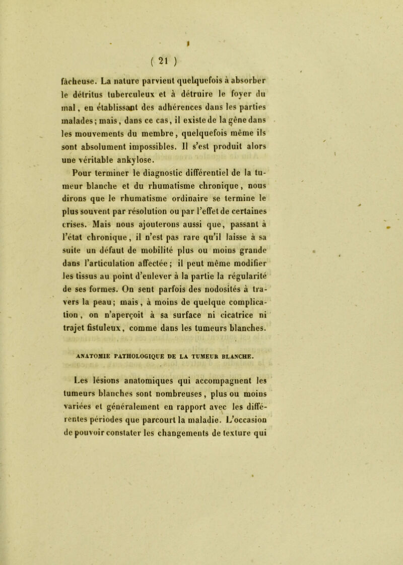 ( 21 ) fâcheuse. La nature parvient quelquefois à absorber le détritus tuberculeux et à détruire le foyer du mal, en établissant des adhérences dans les parties malades ; mais, dans ce cas, il existe de la gêne dans les mouvements du membre, quelquefois même ils sont absolument impossibles. 11 s’est produit alors une véritable ankylosé. Pour terminer le diagnostic différentiel de la tu- meur blanche et du rhumatisme chronique, nous dirons que le rhumatisme ordinaire se termine le plus souvent par résolution ou par l’effet de certaines crises. Mais nous ajouterons aussi que, passant à l’état chronique, il n’est pas rare qu’il laisse à sa suite un défaut de mobilité plus ou moins grande dans l’articulation affectée ; il peut même modifier les tissus au point d’enlever à la partie la régularité de ses formes. On sent parfois des nodosités à tra- vers la peau; mais, à moins de quelque complica- tion , on n’aperçoit à sa surface ni cicatrice ni trajet fistuleux, comme dans les tumeurs blanches. ANATOMIE PATHOLOGIQUE DE LA TUMEUR BLANCHE. Les lésions anatomiques qui accompagnent les tumeurs blanches sont nombreuses, plus ou moins variées et généralement en rapport avec les diffé- rentes périodes que parcourt la maladie. L’occasion de pouvoir constater les changements de texture qui J