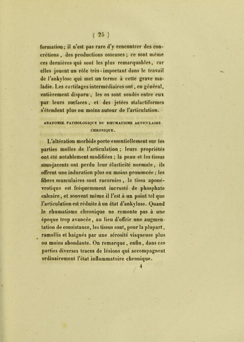 formaliou; il o’est pas rare d’y rencontrer des con- crétions , des productions osseuses ; ce sont même ces dernières qui sont les plus remarquables, car elles jouent un rôle très-important dans le travail de Tankyloso qui met un terme à cette grave ma- ladie. Les cartilages intermédiaires ont, en général, entièrement disparu , les os sont soudés entre eux par leurs surfaces, et des jetées stalactiformes s’étendent plus ou moins autour de l’articulation. ANATOMIE- PATHOLOGIQUE DU RHUMATISME ARTICULAIRE CHRONIQUE. L’altératiou morbide porte essentiellement sur les parties molles de l’articulation ; leurs propriétés ont été notablement modifiées ; la peau et les tissus sous-jacents ont perdu leur élasticité normale, ils offrent une induration plus ou moins prononcée ; les fibres musculaires sont racornies , le tissu aponé- vrotique est fréquemment incrusté de phosphate calcaire, et souvent même il l’est à un point tel que l’articulation est réduite à un état d’ankylose. Quand le rhumatisme chronique ne remonte pas à une époque trop avancée, au lieu d’offrir une augmen- tation de consistance, les tissus sont, pour la plupart, ramollis et baignés par une sérosité visqueuse plus ou moins abondante. On remarqué, enfin, dans ces parties diverses traces de lésions qui accompagnent ordinairement Tétât inflammatoire chronique» 4