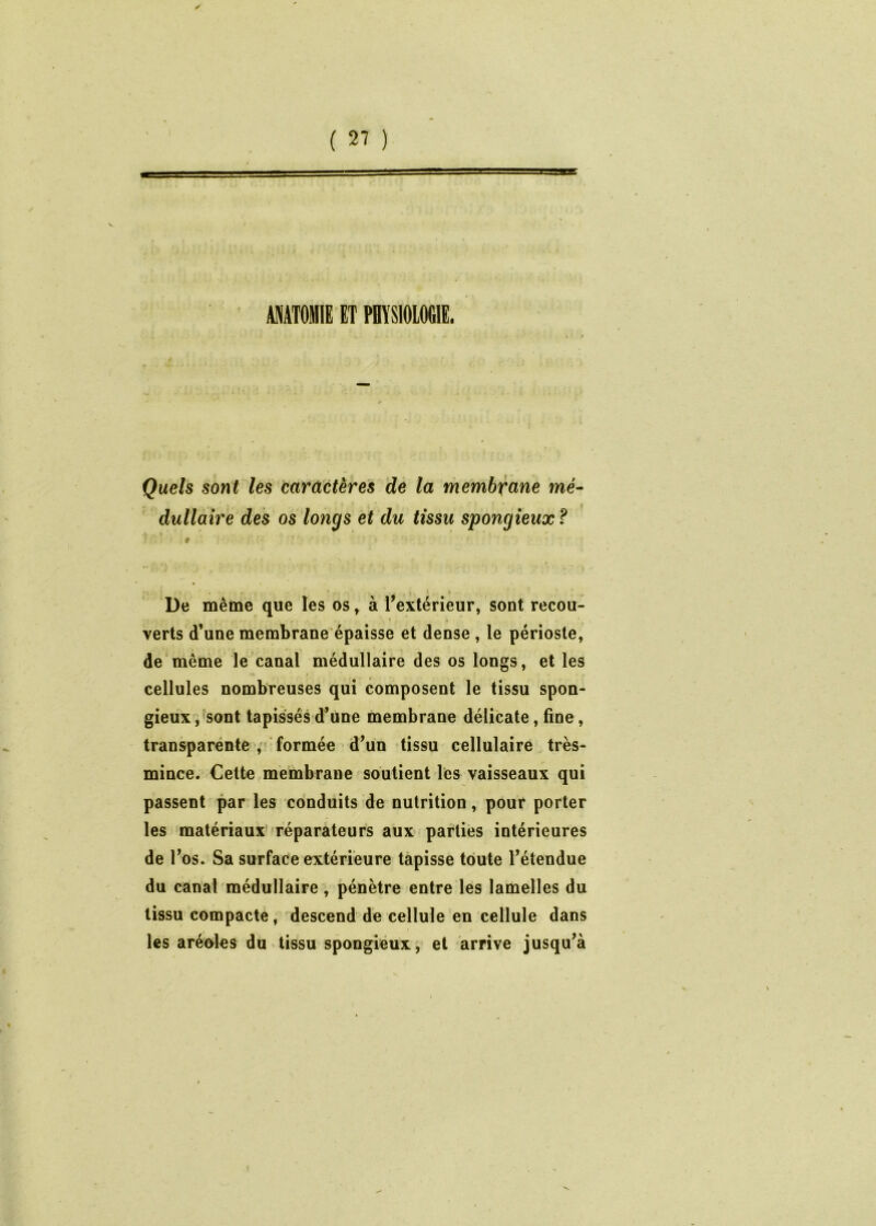 ANATOMIE ET PHÏSIOIOGIE. Quels sont les caractères de la membrane mé- dullaire des os longs et du tissu spongieux f » * * 9 ■ De même que les os^ à rextérieur, sont recou- verts d’une membrane épaisse et dense , le périoste, de même le canal médullaire des os longs, et les cellules nombreuses qui composent le tissu spon- gieux,'sont tapissés d’une membrane délicate, fine, transparenteformée d’un tissu cellulaire. très- mince. Cette membrane soutient les vaisseaux qui passent par les conduits de nutrition, pour porter les matériaux»réparateurs aux parties intérieures de l’os. Sa surface extérieure tapisse toute l’étendue du canal médullaire, pénètre entre lés lamelles du tissu compacte, descend de cellule en cellule dans les aréoles du tissu spongieux, et arrive jusqu’à