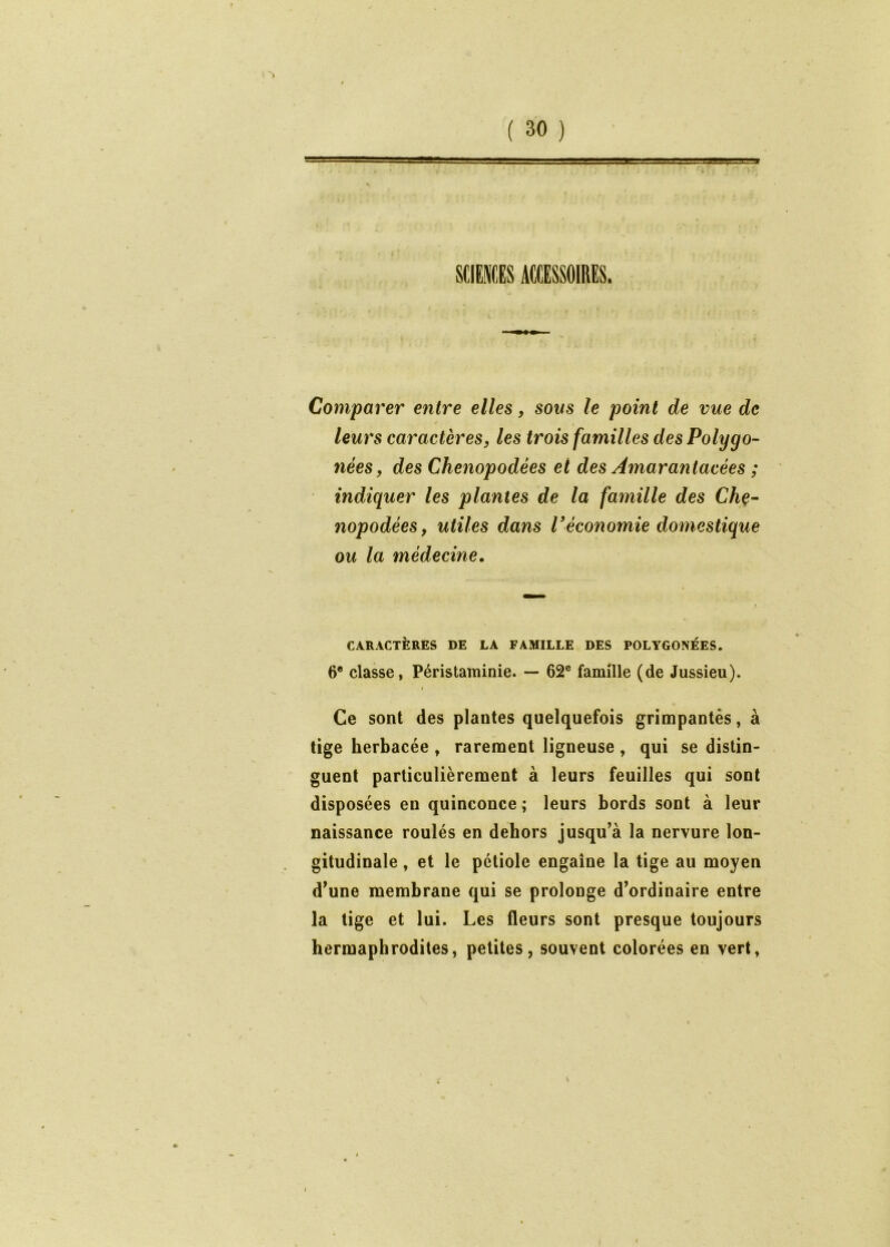 mum ACCESSOIRES. Comparer entre elles, sons le point de vue de leurs caractères, les trois familles des Polygo- nées, des Chenopodées et des Amarantacées ; indiquer les plantes de la famille des Chç- nopodées, utiles dans Véconomie domestique ou la médecine. CARACTÈRES DE LA FAMILLE DES POLYGONÉES. 6® classe, Péristaminie. — 62® famille (de Jussieu). I Ce sont des plantes quelquefois grimpantes, à tige herbacée , rarement ligneuse , qui se distin- guent particulièrement à leurs feuilles qui sont disposées en quinconce ; leurs bords sont à leur naissance roulés en dehors jusqu’à la nervure lon- gitudinale , et le pétiole engaîne la tige au moyen d’une membrane qui se prolonge d’ordinaire entre la tige et lui. Les fleurs sont presque toujours hermaphrodites, petites, souvent colorées en vert, V