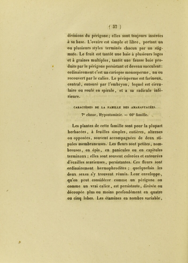 divisions du périgone ; elles sont toujours insérées à sa base. L’ovaire est simple et libre, portant un ou plusieurs styles terminés chacun par un stig- mate. Le fruit est tantôt une baie à plusieurs loges et à graines multiples, tantôt une fausse baie pro- duite par le périgone persistant et devenu succulent : ordinairement c’est un cariopse monosperme, nu ou recouvert par le calice. Le périsperme est farineux, central, entouré par l’embryon, lequel est circu- laire ou roulé en spirale, et a sa radicule infé- rieure. CARACTÈRES DE LA FAMILLE DES AMARANTACÉES. 7® classe, Hypostaminie. — 66® famille. ^ Les plantes de cette famille sont pour la plupart herbacées, à feuilles simples, entières, alternes ou opposées, souvent accompagnées de deux sti- pules membraneuses. Les fleurs sont petites, nom- breuses , en épis, en panicules ou en capitules terminaux ; elles sont souvent colorées et entourées d’écailles scarieuses, persistantes. Ces fleurs sont ordinairement hermaphrodites ; quelquefois les deux sexes s’y trouvent réunis. Leur enveloppe, qu’on peut considérer comme un périgone ou comme un vrai calice, est persistante, divisée ou (découpée plus ou moins profondément en quatre ou cinq lobes. Les étamines en nombre variable,