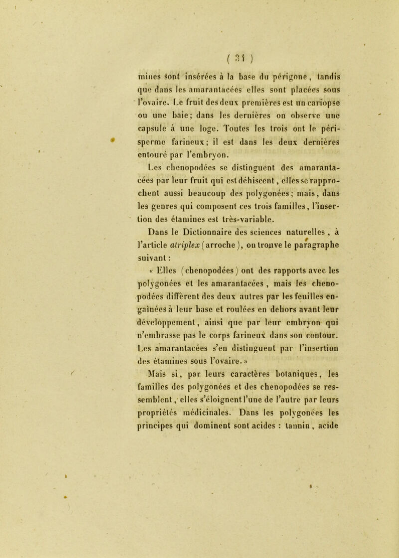 # mines §oat insérées à la base du périgone, tandis I que dans les amaranlacées elles sont placées sous l’ovaire. Le fruit des deux premières est uncariopse ou une baie; dans les dernières on observe une capsule à une loge. Toutes les trois ont le péri- sperme farineux; il est dans les deux dernières entouré par l’embryon. Les clienopodées se distinguent des araaranta- cécs par leur fruit qui est déhiscent, elles se rappro- chent aussi beaucoup des polygonées; mais, dans les genres qui composent ces trois familles, l’inser- ' tion des étamines est très-variable. Dans le Dictionnaire des sciences naturelles , à f l’article alriplex ( arroche ), ou trouve le paragraphe suivant : « Elles (chenopodées ) ont des rapports avec les polygonées et les amarantacées , mais les cheno- -podées diffèrent des deux autres par les feuilles en- gainées à leur base et roulées en dehors avant leur développement, ainsi que par leur embryon- qui n’embrasse pas le corps farineu?^ dans son contour. Les amarantacées s’en distinguent par l’insertion des étamines sous l’ovaire. « Mais si, par leurs caractères botaniques, les familles des polygonées et des chenopodées se res- semblent ,'elles s’éloignent l’une de l’autre par leurs propriétés médicinales. Dans les polygonées les principes qui dominent sont acides : tannin, acide I