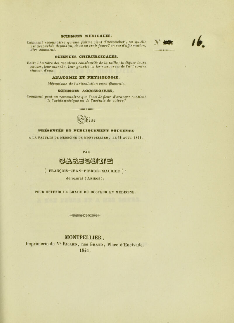 SCIENCES MÉDICALES. Comment reconnaître qu'une femme vient d'accoucher , ou quelle est accouchée depuis un, deux ou trois jours? en cas d'affirmation, dire comment. SCIENCES CHIRURGICALES. Faire l'histoire des accidents consécutifs de la taille ; indiquer leurs causes, leur inarche, leur gravité, et les ressources de l’art contre chacun d'eux. ANATOMIE ET PHYSIOLOGIE. Mécanisme de l'articulation coxo-fémorale. SCIENCES ACCESSOIRES. Comment peut-on reconnaître que l'eau de fleur d'oranger contient de l’acide acétique ou de l'acétate de cuivre ? PRÉSENTÉE ET PUBLIQUEMENT SOUTENUE A LA FACULTÉ DE MÉDECINE DE MONTPELLIER , LE 31 AOUT 1841 ; PAR ( FRANÇOIS—JEAN—PIERRE—MAURICE ) ; de Saurat ( Ariègë) ; POUR OBTENIR LE GRADE DE DOCTEUR EN MÉDECINE. MONTPELLIER, Imprimerie de Ve Ricard, née Grand, Place d’Encivade. 1841.