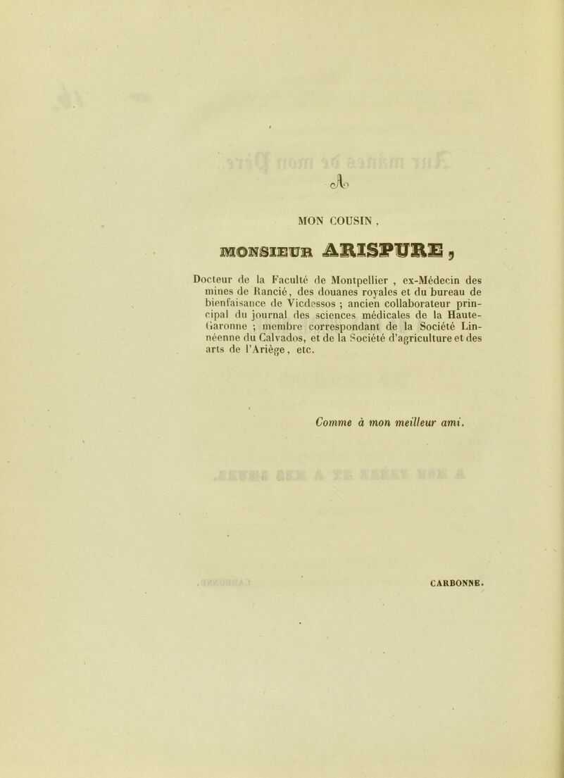 MON COUSIN , iwtONSiErB AlUSPUEü 9 Docteur de la Faculté de Montpellier , ex-Médecin des mines de Rancié, des douanes royales et du bureau de bienfaisance de Vicdessos ; ancien collaborateur prin- cipal du journal des sciences médicales de la Haute- Garonne ; membre correspondant de la Société Lin- néenne du Calvados, et de la Société d’agriculture et des arts de l’Ariège, etc. Comme à mon meilleur ami.