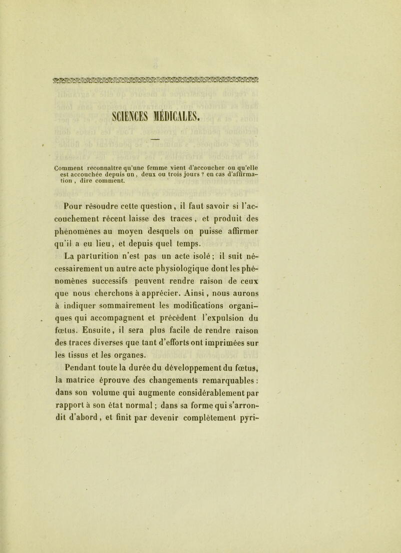 Comment reconnaître qu’une femme vient d’accoucher ou qu’elle est accouchée depuis un , deux ou trois jours ? en cas d’affirma- tion , dire comment. Pour résoudre cette question, il faut savoir si l’ac- couchement récent laisse des traces, et produit des phénomènes au moyen desquels on puisse affirmer qu’il a eu lieu, et depuis quel temps. La parturition n’est pas un acte isolé ; il suit né- cessairement un autre acte physiologique dont les phé- nomènes successifs peuvent rendre raison de ceux que uous cherchons à apprécier. Ainsi, nous aurons à indiquer sommairement les modifications organi- ques qui accompagnent et précèdent l’expulsion du fœtus. Ensuite, il sera plus facile de rendre raison des traces diverses que tant d’efforts ont imprimées sur les tissus et les organes. Pendant toute la durée du développement du fœtus, la matrice éprouve des changements remarquables : dans son volume qui augmente considérablement par rapport à son état normal ; dans sa forme qui s’arron- dit d’abord, et finit par devenir complètement pyri-