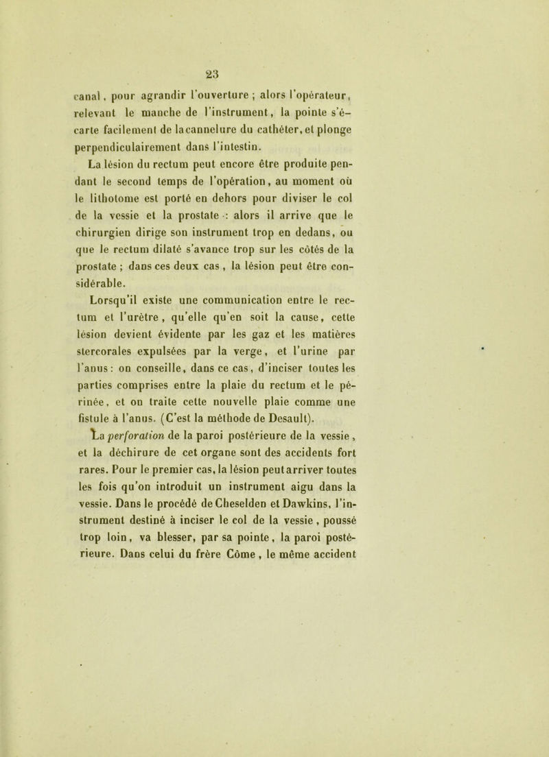 canal, pour agrandir l’ouverture; alors l’opérateur, relevant le manche de l’instrument, la pointe s’é- carte facilemenl de lacannelure du cathéter, et plonge perpendiculairement dans l’intestin. La lésion du rectum peut encore être produite pen- dant le second temps de l’opération, au moment où le lithotome est porté en dehors pour diviser le col de la vessie et la prostate : alors il arrive que le chirurgien dirige son instrument trop en dedans, ou que le rectum dilaté s’avance trop sur les côtés de la prostate ; dans ces deux cas , la lésion peut être con- sidérable. Lorsqu’il existe une communication entre le rec- tum et l’urètre, qu’elle qu’en soit la cause, cette lésion devient évidente par les gaz et les matières stercorales expulsées par la verge, et l’urine par l’anus: on conseille, dans ce cas, d’inciser toutes les parties comprises entre la plaie du rectum et le pé- rinée, et on traite cette nouvelle plaie comme une fistule à l’anus. (C’est la méthode de Desault). perforation de la paroi postérieure de la vessie , et la déchirure de cet organe sont des accidents fort rares. Pour le premier cas, la lésion peutarriver toutes les fois qu’on introduit un instrument aigu dans la vessie. Dans le procédé deCheselden etDawkins, l’in- strument destiné à inciser le col de la vessie, poussé trop loin, va blesser, par sa pointe, la paroi posté- rieure. Dans celui du frère Corne , le même accident