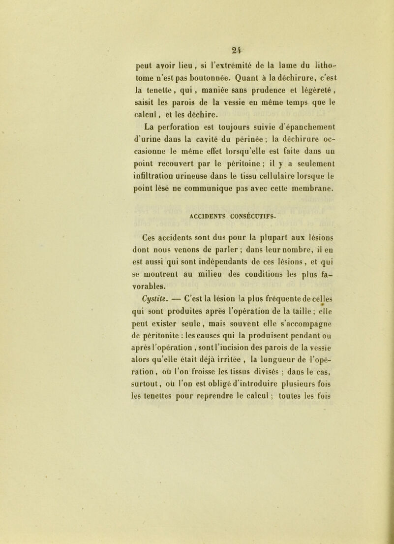 peut avoir lieu , si l’extrémité de la lame du litho- tome n’est pas boutonnée. Quant à la déchirure, c’est la tenette, qui , maniée sans prudence et légèreté , saisit les parois de la vessie en même temps que le calcul, et les déchire. La perforation est toujours suivie d’épanchement d’urine dans la cavité du périnée; la déchirure oc- casionne le même effet lorsqu’elle est faite dans un point recouvert par le péritoine ; il y a seulement infiltration urineuse dans le tissu cellulaire lorsque le point lésé ne communique pas avec cette membrane. ACCIDENTS CONSÉCUTIFS. Ces accidents sont dus pour la plupart aux lésions dont nous venons de parler; dans leur nombre, il en est aussi qui sont indépendants de ces lésions, et qui se montrent au milieu des conditions les plus fa- vorables. Cystite. — C’est la lésion la plus fréquente de celles qui sont produites après l’opération de la taille; elle peut exister seule, mais souvent elle s’accompagne de péritonite : les causes qui la produisent pendant ou après l’opération , sont l’incision des parois de la vessie alors qu’elle était déjà irritée , la longueur de l’opé- ration, où l’on froisse les tissus divisés ; dans le cas, surtout, où l’on est obligé d’introduire plusieurs fois les tenettes pour reprendre le calcul ; toutes les fois