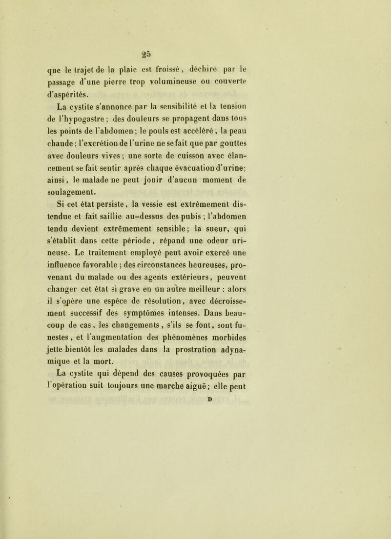 que le trajet de la plaie est froissé , déchiré par le passage d’une pierre trop volumineuse ou couverte d’aspérités. La cystite s’annonce par la sensibilité et la tension de l’hypogastre ; des douleurs se propagent dans tous les points de l’abdomen ; le pouls est accéléré , la peau chaude ; l’excrétion de l’urine ne se fait que par gouttes avec douleurs vives; une sorte de cuisson avec élan- cement se fait sentir après chaque évacuation d’urine; ainsi, le malade ne peut jouir d’aucun moment de soulagement. Si cet état persiste, la vessie est extrêmement dis- tendue et fait saillie au-dessus des pubis ; l’abdomen tendu devient extrêmement sensible; la sueur, qui s’établit dans cette période , répand une odeur uri- neuse. Le traitement employé peut avoir exercé une influence favorable ; des circonstances heureuses, pro- venant du malade ou des agents extérieurs, peuvent changer cet état si grave en un autre meilleur : alors il s’opère une espèce de résolution, avec décroisse- ment successif des symptômes intenses. Dans beau- coup de cas, les changements, s’ils se font, sont fu- nestes , et l’augmentation des phénomènes morbides jette bientôt les malades dans la prostration adyna- mique et la mort. La cystite qui dépend des causes provoquées par l’opération suit toujours une marche aiguë ; elle peut D