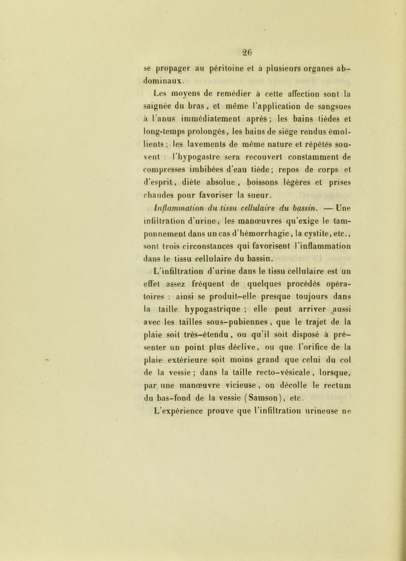 se propager au péritoine et à plusieurs organes ab- dominaux. Les moyens de remédier à cette affection sont la saignée du bras, et même l’application de sangsues à l’anus immédiatement après; les bains tièdes et long-temps prolongés, les bains de siège rendus émol- lients; les lavements de même nature et répétés sou- vent : l’hypogastre sera recouvert constamment de compresses imbibées d’eau tiède; repos de corps et d’esprit, diète absolue, boissons légères et prises chaudes pour favoriser la sueur. Inflammation du tissu cellulaire du bassin. — Une infiltration d’urine, les manœuvres qu’exige le tam- ponnement dans un cas d’hémorrhagie, la cystite, etc., sont trois circonstances qui favorisent l’inflammation dans le tissu cellulaire du bassin. L’infiltration d’urine dans le tissu cellulaire est un effet assez fréquent de quelques procédés opéra- toires : ainsi se produit-elle presque toujours dans la taille hypogastrique ; elle peut arriver aussi avec les tailles sous-pubiennes , que le trajet de la plaie soit très-étendu , ou qu’il soit disposé à pré- senter un point plus déclive, ou que l’orifice de la plaie extérieure soit moins grand que celui du col de la vessie ; dans la taille recto-vésicale, lorsque, par une manœuvre vicieuse, on décolle le rectum du bas-fond de la vessie (Samson), etc. L’expérience prouve que l’infiltration urineuse ne