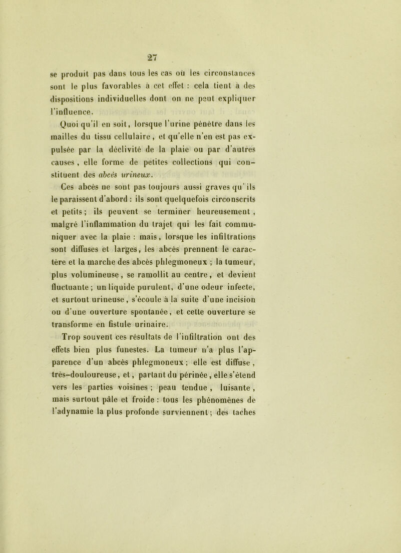 se produit pas dans tous les cas où les circonstances sont le plus favorables à cet effet : cela tient à des dispositions individuelles dont on ne peut expliquer l’influence. Quoi qu’il en soit, lorsque l’urine pénètre dans les mailles du tissu cellulaire , et qu’elle n’en est pas ex- pulsée par la déclivité de la plaie ou par d’autres causes , elle forme de petites collections qui con- stituent des abcès urineux. Ces abcès ue sont pas toujours aussi graves qu’ ils le paraissent d’abord : ils sont quelquefois circonscrits et petits ; ils peuvent se terminer heureusement , malgré l’inflammation du trajet qui les fait commu- niquer avec la plaie : mais, lorsque les infiltrations sont diffuses et larges, les abcès prennent le carac- tère et la marche des abcès plilegmoneux ; la tumeur, plus volumineuse, se ramollit au centre, et devient fluctuante; un liquide purulent, d’une odeur infecte, et surtout urineuse, s’écoule à la suite d’une incision ou d’une ouverture spontanée, et cette ouverture se transforme en fistule urinaire. Trop souvent ces résultats de l’infiltration ont des effets bien plus funestes. La tumeur n’a plus l’ap- parence d’un abcès phlegmoneux ; elle est diffuse, très-douloureuse, et, partant du périnée, elle s’étend vers les parties voisines ; peau tendue , luisante , mais surtout pâle et froide : tous les phénomènes de l’adynamie la plus profonde surviennent ; des taches