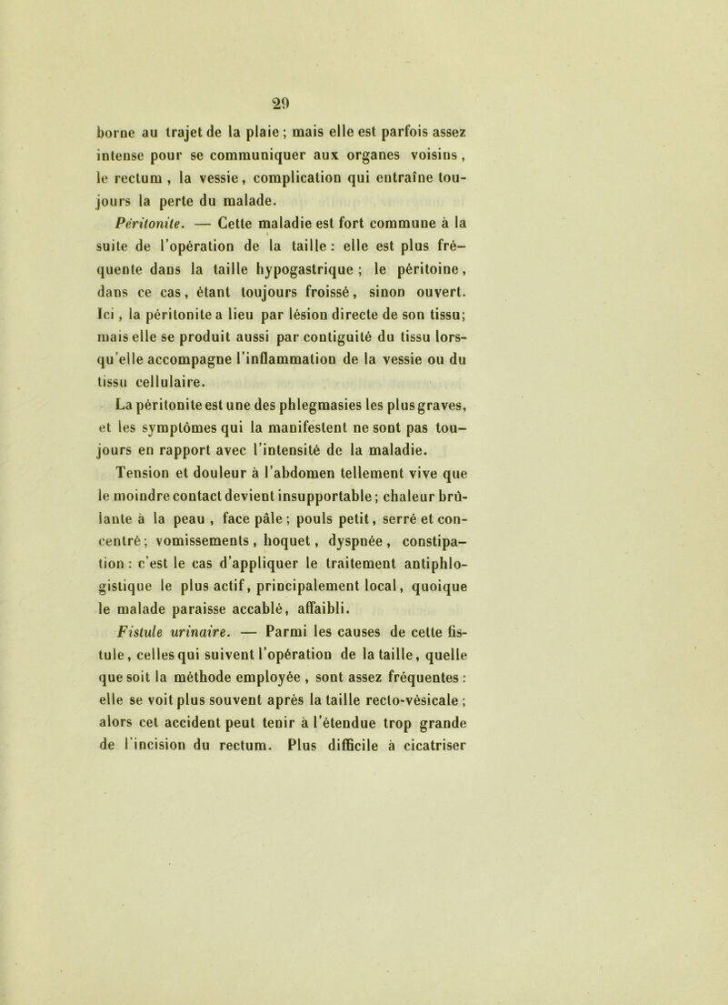 borne au trajet de la plaie ; mais elle est parfois assez intense pour se communiquer aux organes voisins, le rectum , la vessie, complication qui entraîne tou- jours la perte du malade. Péritonite. — Cette maladie est fort commune à la suite de l’opération de la taille : elle est plus fré- quente dans la taille hypogastrique; le péritoine, dans ce cas, étant toujours froissé, sinon ouvert. Ici, la péritonite a lieu par lésion directe de son tissu; mais elle se produit aussi par contiguilé du tissu lors- qu’elle accompagne l’inflammation de la vessie ou du tissu cellulaire. La péritonite est une des phlegraasies les plus graves, et les symptômes qui la manifestent ne sont pas tou- jours en rapport avec l’intensité de la maladie. Tension et douleur à l’abdomen tellement vive que le moindre contact devient insupportable ; chaleur brû- lante à la peau , face pâle ; pouls petit, serré et con- centré; vomissements , hoquet, dyspnée, constipa- tion : c’est le cas d’appliquer le traitement antiphlo- gistique le plus actif, principalement local, quoique le malade paraisse accablé, affaibli. Fistule urinaire. — Parmi les causes de cette fis- tule, celles qui suivent l’opération de la taille, quelle que soit la méthode employée , sont assez fréquentes : elle se voit plus souvent après la taille recto-vésicale ; alors cet accident peut tenir à l’étendue trop grande de l’incision du rectum. Plus difficile à cicatriser