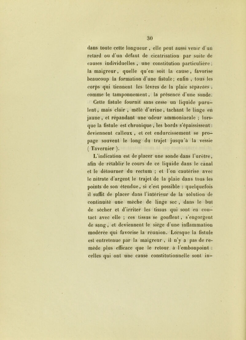 dans toute cette longueur , elle peut aussi venir d’un retard ou d’un défaut de cicatrisation par suite de causes individuelles , une constitution particulière ; la maigreur, quelle qu’en soit la cause, favorise beaucoup la formation d’une fistule; enfin , tous les corps qui tiennent les lèvres de la plaie séparées , comme le tamponnement, la présence d’une sonde. Cette fistule fournit sans cesse un liq uide puru- lent, mais clair , mêlé d’urine, tachant le linge en jaune , et répandant une odeur ammoniacale ; lors- que la fistule est chronique , les bords s’épaississent: deviennent calleux , et cet endurcissement se pro- page souvent le long du trajet jusqu’à la vessie ( Tavernier ). L’indication est déplacer une sonde dans l’urètre, afin de rétablir le cours de ce liquide dans le canal et le détourner du rectum ; et l’on cautérise avec le nitrate d’argent le trajet de la plaie dans tous les points de son étendue, si c’est possible : quelquefois il suffit de placer dans l’intérieur de la solution de continuité une mèche de linge sec , dans le but de sécher et d’irriter les tissus qui sont eu con- tact avec elle ; ces tissus se gonflent, s’engorgent de sang, et deviennent le siège d’une inflammation modérée qui favorise la réunion. Lorsque la fistule est entretenue par la maigreur , il n’y a pas de re- mède plus efficace que le retour, à l’embonpoint : celles qui ont une cause constitutionnelle sont in-