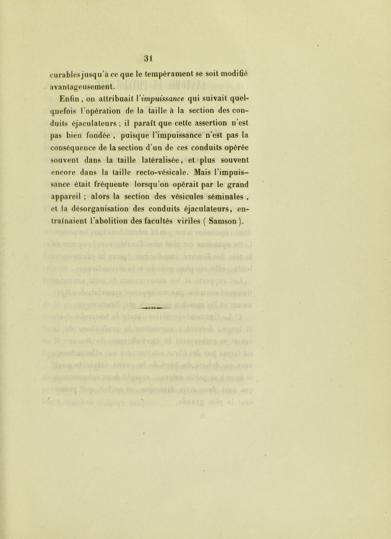 eurablesjusqu’à ce que le tempérament se soit modifié avantageusement. Enfin , on attribuait Y impuissance qui suivait quel- quefois l’opération de la taille à la section des con- duits éjaculateurs ; il paraît que cette assertion n’est pas bien fondée , puisque l’impuissance n’est pas la conséquence de la section d’un de ces conduits opérée souvent dans la taille latéralisée, et plus souvent encore dans la taille recto-vésicale. Mais l’impuis- sance était fréquente lorsqu’on opérait par le grand appareil ; alors la section des vésicules séminales , et la désorganisation des conduits éjaculateurs, en- traînaient l’abolition des facultés viriles ( Samson). /