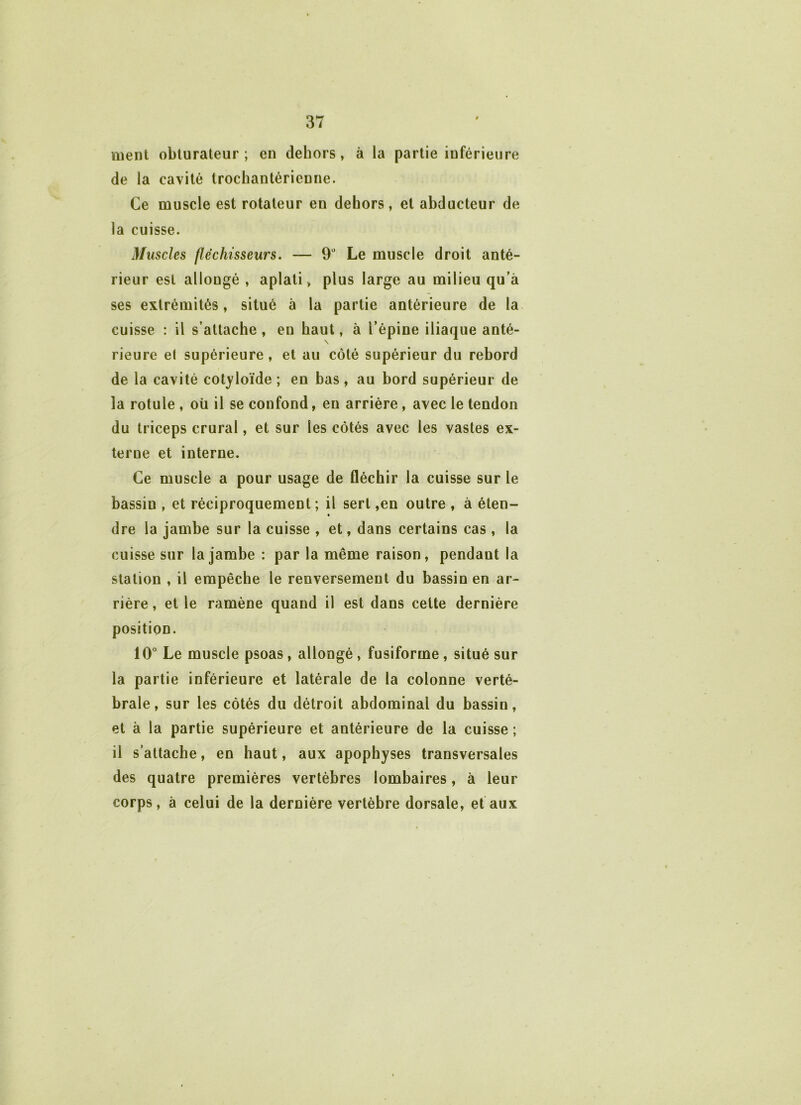 ment obturateur ; en dehors , à la partie inférieure de la cavité trocbantérienne. Ce muscle est rotateur en dehors, et abducteur de la cuisse. Muscles fléchisseurs. — 9° Le muscle droit anté- rieur est allougé , aplati, plus large au milieu qu’à ses extrémités, situé à la partie antérieure de la cuisse : il s’attache , en haut, à l’épine iliaque anté- rieure el supérieure, et au côté supérieur du rebord de la cavité cotyloïde ; en bas, au bord supérieur de la rotule , oü il se confond, en arrière, avec le tendon du triceps crural, et sur les côtés avec les vastes ex- terne et interne. Ce muscle a pour usage de fléchir la cuisse sur le bassin , et réciproquement ; il sert ,en outre , à éten- dre la jambe sur la cuisse , et, dans certains cas , la cuisse sur la jambe : par la même raison, pendant la station , il empêche le renversement du bassin en ar- rière , et le ramène quand il est dans cette dernière position. 10° Le muscle psoas , allongé, fusiforme , situé sur la partie inférieure et latérale de la colonne verté- brale, sur les côtés du détroit abdominal du bassin, et à la partie supérieure et antérieure de la cuisse ; il s’attache, en haut, aux apophyses transversales des quatre premières vertèbres lombaires, à leur corps, à celui de la dernière vertèbre dorsale, et aux