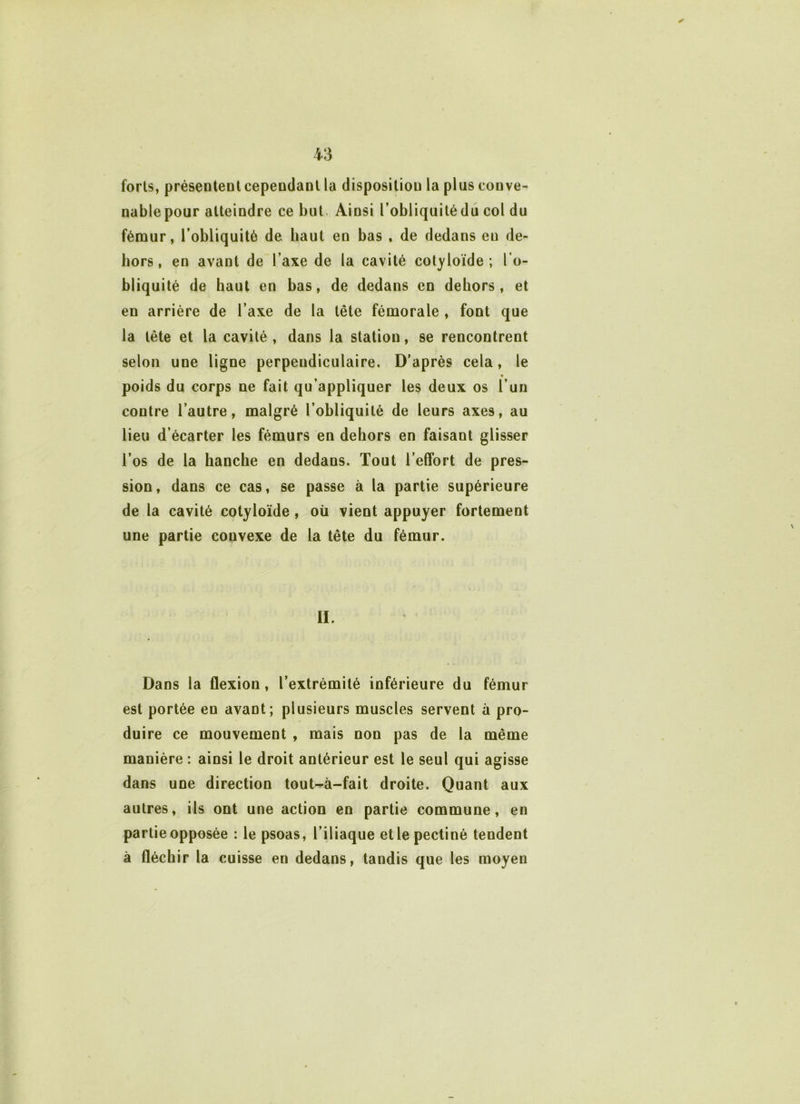 ✓ forts, présentent cependant la disposition la plus conve- nable pour atteindre ce but Ainsi l’obliquité du col du fémur, l’obliquité de haut en bas , de dedans eu de- hors, en avant de l’axe de la cavité colloïde ; l’o- bliquité de haut en bas, de dedans en dehors, et en arrière de l’axe de la tête fémorale , font que la tête et la cavité, dans la station, se rencontrent selon une ligne perpendiculaire. D’après cela, le • poids du corps ne fait qu’appliquer les deux os l’un contre l’autre, malgré l’obliquité de leurs axes, au lieu d’écarter les fémurs en dehors en faisant glisser l’os de la hanche en dedans. Tout l’effort de pres- sion, dans ce cas, se passe à la partie supérieure de la cavité cotyloïde, où vient appuyer fortement une partie convexe de la tête du fémur. II. Dans la flexion, l’extrémité inférieure du fémur est portée en avant; plusieurs muscles servent à pro- duire ce mouvement , mais non pas de la même manière : ainsi le droit antérieur est le seul qui agisse dans une direction tout-à-fait droite. Quant aux autres, ils ont une action en partie commune, en partie opposée : le psoas, l’iliaque elle pectiné tendent à fléchir la cuisse en dedans, tandis que les moyen