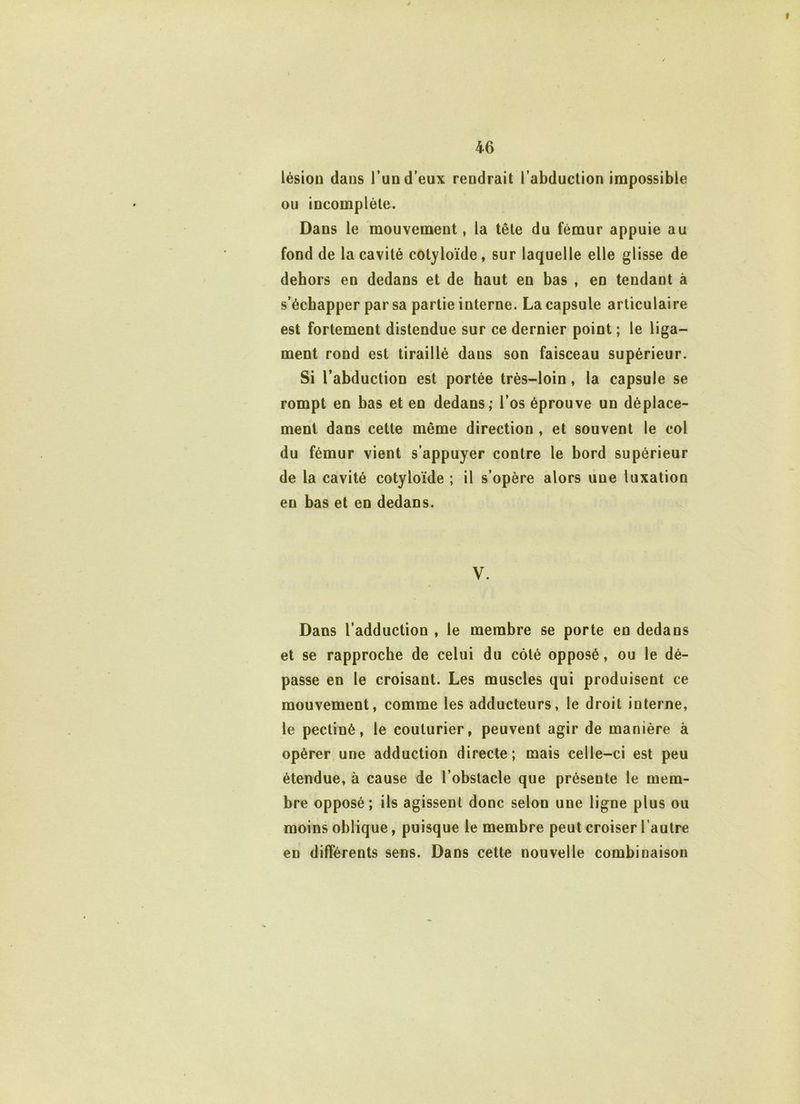 » 46 lésion dans l’un d’eux rendrait l’abduction impossible ou incomplète. Dans le mouvement, la tête du fémur appuie au fond de la cavité cotyloïde, sur laquelle elle glisse de dehors en dedans et de haut en bas , en tendant à s’échapper par sa partie interne. La capsule articulaire est fortement distendue sur ce dernier point ; le liga- ment rond est tiraillé dans son faisceau supérieur. Si l’abduction est portée très-loin, la capsule se rompt en bas et en dedans; l’os éprouve un déplace- ment dans cette même direction , et souvent le col du fémur vient s’appuyer contre le bord supérieur de la cavité cotyloïde ; il s’opère alors une luxation en bas et en dedans. V. Dans l’adduction , le membre se porte en dedans et se rapproche de celui du côté opposé, ou le dé- passe en le croisant. Les muscles qui produisent ce mouvement, comme les adducteurs, le droit interne, le pectiné, le couturier, peuvent agir de manière à opérer une adduction directe; mais celle-ci est peu étendue, à cause de l’obstacle que présente le mem- bre opposé ; ils agissent donc selon une ligne plus ou moins oblique, puisque le membre peut croiser l’autre en différents sens. Dans cette nouvelle combinaison