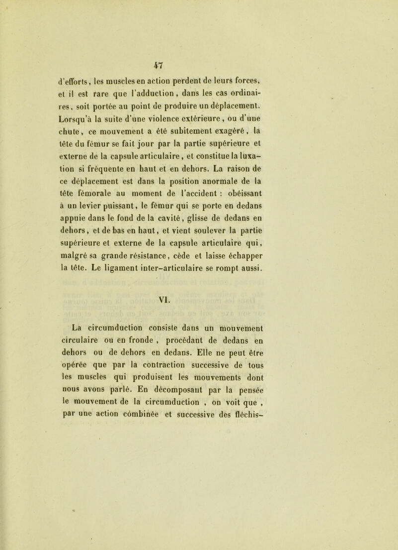 d’efforts, les muscles en action perdent de leurs forces, et il est rare que l’adduction, dans les cas ordinai- res, soit portée au point de produire un déplacement. Lorsqu’à la suite d’une violence extérieure, ou d’une chute, ce mouvement a été subitement exagéré, la tête du fémur se fait jour par la partie supérieure et externe de la capsule articulaire, et constitue la luxa- tion si fréquente en haut et en dehors. La raison de ce déplacement est dans la position anormale de la tête fémorale au moment de l’accident : obéissant à un levier puissant, le fémur qui se porte en dedans appuie dans le fond de la cavité, glisse de dedans en dehors, et de bas en haut, et vient soulever la partie supérieure et externe de la capsule articulaire qui, malgré sa grande résistance, cède et laisse échapper la tête. Le ligament inter-articulaire se rompt aussi. / VI. La circumduction consiste dans un mouvement circulaire ou en fronde , procédant de dedans en dehors ou de dehors en dedans. Elle ne peut être opérée que par la contraction successive de tous les muscles qui produisent les mouvements dont nous avons parlé. En décomposant par la pensée le mouvement de la circumduction , on voit que , par une action combinée et successive des fléchis-