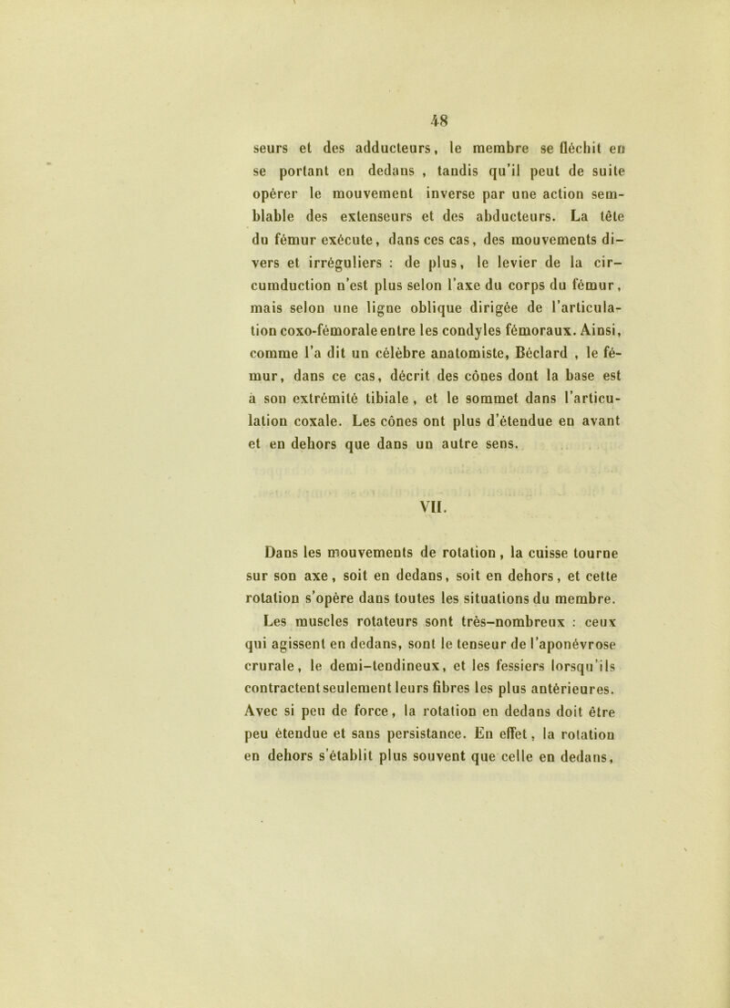 seurs et des adducteurs, le membre se fléchit en se portant en dedans , tandis qu’il peut de suite opérer le mouvement inverse par une action sem- blable des extenseurs et des abducteurs. La tête du fémur exécute, dans ces cas, des mouvements di- vers et irréguliers : de plus, le levier de la cir- cumduction n’est plus selon l’axe du corps du fémur, mais selon une ligne oblique dirigée de l’articula- tion eoxo-fémorale entre les condyles fémoraux. Ainsi, comme l’a dit un célèbre anatomiste, Béclard , le fé- mur, dans ce cas, décrit des cônes dont la base est à son extrémité tibiale , et le sommet dans l’articu- lation coxale. Les cônes ont plus d’étendue en avant et en dehors que dans un autre sens. VIL Dans les mouvements de rotation, la cuisse tourne sur son axe, soit en dedans, soit en dehors, et cette rotation s’opère dans toutes les situations du membre. Les muscles rotateurs sont très-nombreux : ceux qui agissent en dedans, sont le tenseur de l’aponévrose crurale, le demi-tendineux, et les fessiers lorsqu’ils contractent seulement leurs fibres les plus antérieures. Avec si peu de force, la rotation en dedans doit être peu étendue et sans persistance. En effet, la rotation en dehors s’établit plus souvent que celle en dedans,