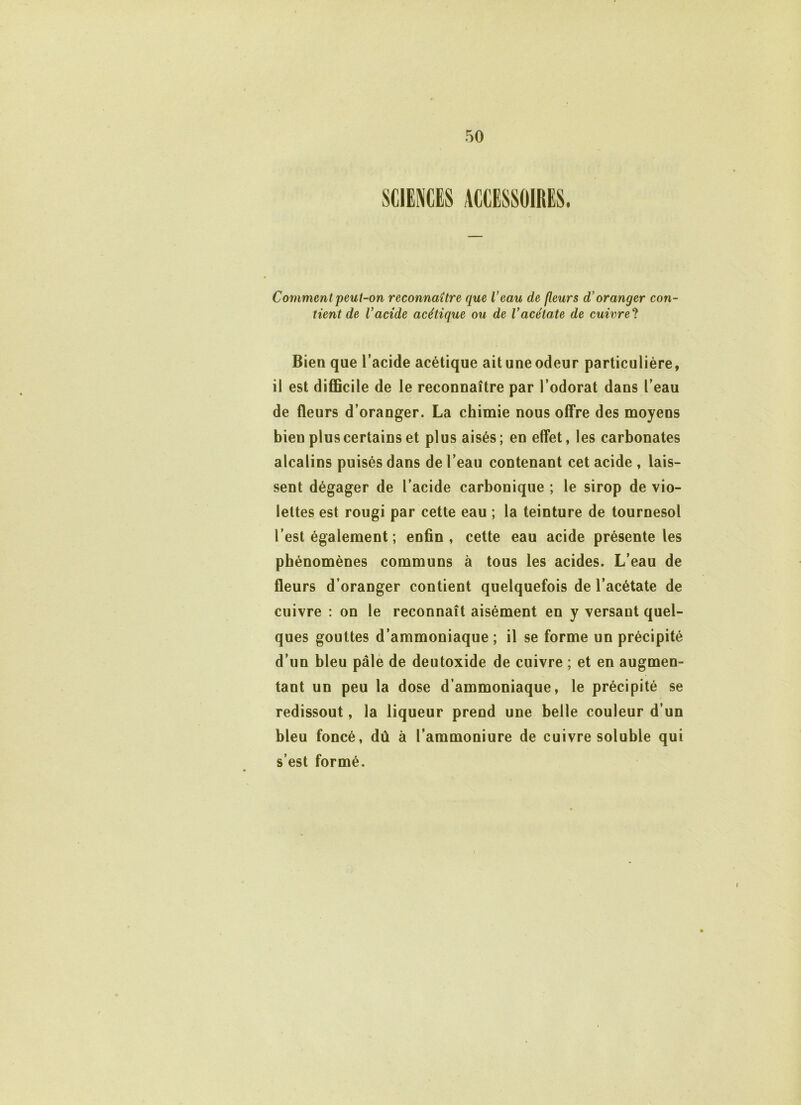 Comment peut-on reconnaître que l’eau de fleurs d’oranger con- tient de Vacide acétique ou de Vacétate de cuivre'l Bien que l’acide acétique ait une odeur particulière, il est difficile de le reconnaître par l’odorat dans l’eau de fleurs d’oranger. La chimie nous offre des moyens bien plus certains et plus aisés; en effet, les carbonates alcalins puisés dans de l’eau contenant cet acide , lais- sent dégager de l’acide carbonique ; le sirop de vio- lettes est rougi par cette eau ; la teinture de tournesol l’est également ; enfin, cette eau acide présente les phénomènes communs à tous les acides. L’eau de fleurs d’oranger contient quelquefois de l’acétate de cuivre : on le reconnaît aisément en y versant quel- ques gouttes d’ammoniaque ; il se forme un précipité d’un bleu pâle de deutoxide de cuivre ; et en augmen- tant un peu la dose d’ammoniaque, le précipité se redissout, la liqueur prend une belle couleur d’un bleu foncé, dû à l’ammoniure de cuivre soluble qui s’est formé.