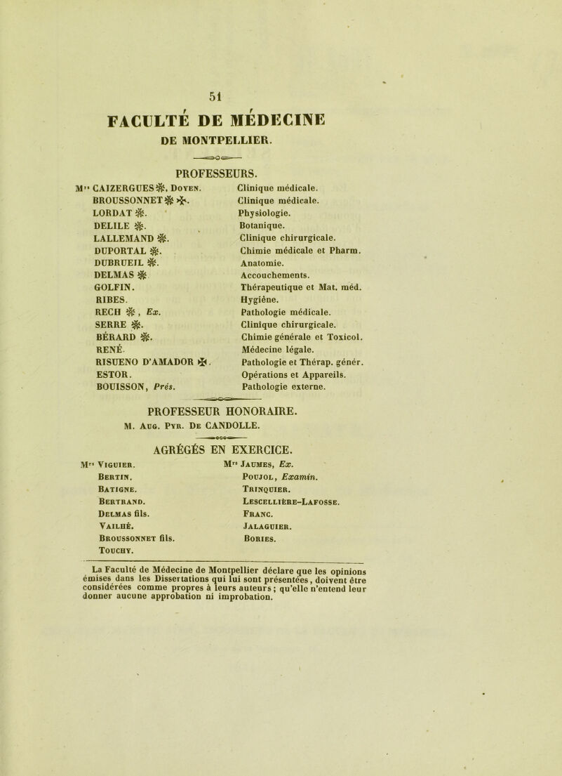 FACULTÉ DE MEDECINE DE MONTPELLIER. PROFESSEURS. M GAIZERGUES^, Doyen. BROUSSONNETî&>^. LORDAT DELILE LALLEMAND DUPORTAL DÜBRÜEIL î&. DELMAS ^ GOLFIN. RIBES. REC H , Ex. SERRE î&. BÉRARD îfè. RENÉ RISUENO D’AMADOR i*<. ESTOR. BOUISSON, Prés. Clinique médicale. Clinique médicale. Physiologie. Botanique. Clinique chirurgicale. Chimie médicale et Pharm. Anatomie. Accouchements. Thérapeutique et Mat. méd. Hygiène. Pathologie médicale. Clinique chirurgicale. Chimie générale et Toxicol. Médecine légale. Pathologie et Thérap. génér. Opérations et Appareils. Pathologie externe. PROFESSEUR HONORAIRE. M. Aug. Pyr. De CANDOLLE. AGRÉGÉS EN EXERCICE. M” VlGUIER. Bertin. Batigne. Bertrand. Delmas fils. Vailhé. Broussonnet fils. Touchy. Mrs Jaümes, Ex. Poujol , Examin. Trinqüier. Lescellière-Lafosse. Franc. Jalaguier. Bories. La Faculté de Médecine de Montpellier déclare que les opinions émises dans les Dissertations qui lui sont présentées, doivent être considérées comme propres à leurs auteurs; qu’elle n’entend leur donner aucune approbation ni improbation. 4